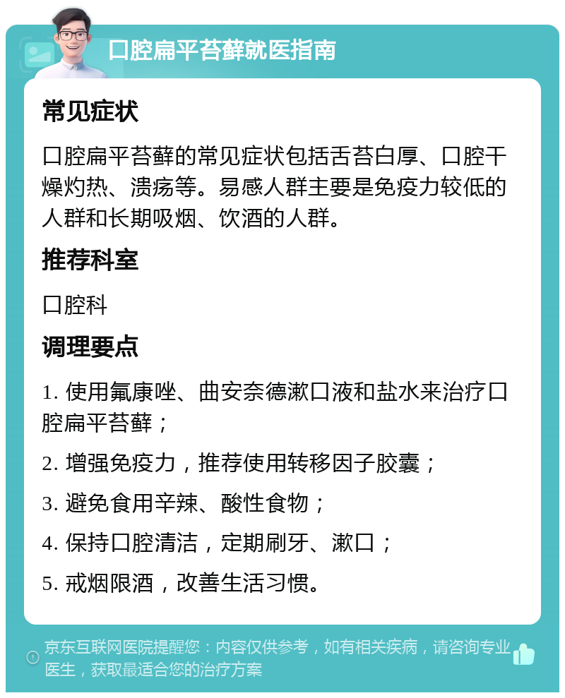 口腔扁平苔藓就医指南 常见症状 口腔扁平苔藓的常见症状包括舌苔白厚、口腔干燥灼热、溃疡等。易感人群主要是免疫力较低的人群和长期吸烟、饮酒的人群。 推荐科室 口腔科 调理要点 1. 使用氟康唑、曲安奈德漱口液和盐水来治疗口腔扁平苔藓； 2. 增强免疫力，推荐使用转移因子胶囊； 3. 避免食用辛辣、酸性食物； 4. 保持口腔清洁，定期刷牙、漱口； 5. 戒烟限酒，改善生活习惯。