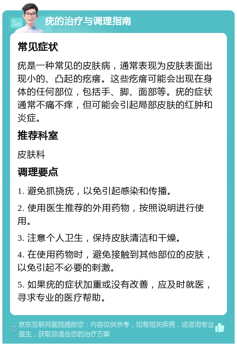 疣的治疗与调理指南 常见症状 疣是一种常见的皮肤病，通常表现为皮肤表面出现小的、凸起的疙瘩。这些疙瘩可能会出现在身体的任何部位，包括手、脚、面部等。疣的症状通常不痛不痒，但可能会引起局部皮肤的红肿和炎症。 推荐科室 皮肤科 调理要点 1. 避免抓挠疣，以免引起感染和传播。 2. 使用医生推荐的外用药物，按照说明进行使用。 3. 注意个人卫生，保持皮肤清洁和干燥。 4. 在使用药物时，避免接触到其他部位的皮肤，以免引起不必要的刺激。 5. 如果疣的症状加重或没有改善，应及时就医，寻求专业的医疗帮助。