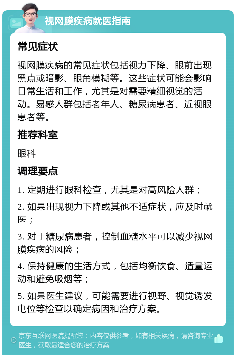 视网膜疾病就医指南 常见症状 视网膜疾病的常见症状包括视力下降、眼前出现黑点或暗影、眼角模糊等。这些症状可能会影响日常生活和工作，尤其是对需要精细视觉的活动。易感人群包括老年人、糖尿病患者、近视眼患者等。 推荐科室 眼科 调理要点 1. 定期进行眼科检查，尤其是对高风险人群； 2. 如果出现视力下降或其他不适症状，应及时就医； 3. 对于糖尿病患者，控制血糖水平可以减少视网膜疾病的风险； 4. 保持健康的生活方式，包括均衡饮食、适量运动和避免吸烟等； 5. 如果医生建议，可能需要进行视野、视觉诱发电位等检查以确定病因和治疗方案。