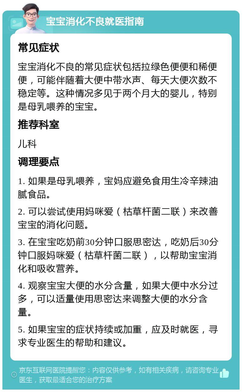 宝宝消化不良就医指南 常见症状 宝宝消化不良的常见症状包括拉绿色便便和稀便便，可能伴随着大便中带水声、每天大便次数不稳定等。这种情况多见于两个月大的婴儿，特别是母乳喂养的宝宝。 推荐科室 儿科 调理要点 1. 如果是母乳喂养，宝妈应避免食用生冷辛辣油腻食品。 2. 可以尝试使用妈咪爱（枯草杆菌二联）来改善宝宝的消化问题。 3. 在宝宝吃奶前30分钟口服思密达，吃奶后30分钟口服妈咪爱（枯草杆菌二联），以帮助宝宝消化和吸收营养。 4. 观察宝宝大便的水分含量，如果大便中水分过多，可以适量使用思密达来调整大便的水分含量。 5. 如果宝宝的症状持续或加重，应及时就医，寻求专业医生的帮助和建议。