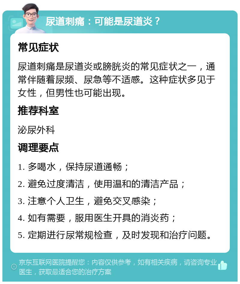 尿道刺痛：可能是尿道炎？ 常见症状 尿道刺痛是尿道炎或膀胱炎的常见症状之一，通常伴随着尿频、尿急等不适感。这种症状多见于女性，但男性也可能出现。 推荐科室 泌尿外科 调理要点 1. 多喝水，保持尿道通畅； 2. 避免过度清洁，使用温和的清洁产品； 3. 注意个人卫生，避免交叉感染； 4. 如有需要，服用医生开具的消炎药； 5. 定期进行尿常规检查，及时发现和治疗问题。