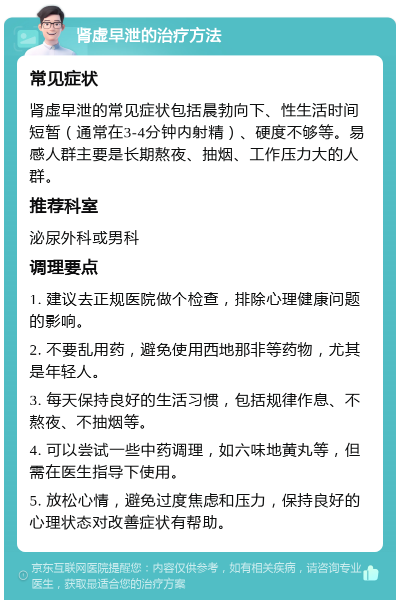 肾虚早泄的治疗方法 常见症状 肾虚早泄的常见症状包括晨勃向下、性生活时间短暂（通常在3-4分钟内射精）、硬度不够等。易感人群主要是长期熬夜、抽烟、工作压力大的人群。 推荐科室 泌尿外科或男科 调理要点 1. 建议去正规医院做个检查，排除心理健康问题的影响。 2. 不要乱用药，避免使用西地那非等药物，尤其是年轻人。 3. 每天保持良好的生活习惯，包括规律作息、不熬夜、不抽烟等。 4. 可以尝试一些中药调理，如六味地黄丸等，但需在医生指导下使用。 5. 放松心情，避免过度焦虑和压力，保持良好的心理状态对改善症状有帮助。