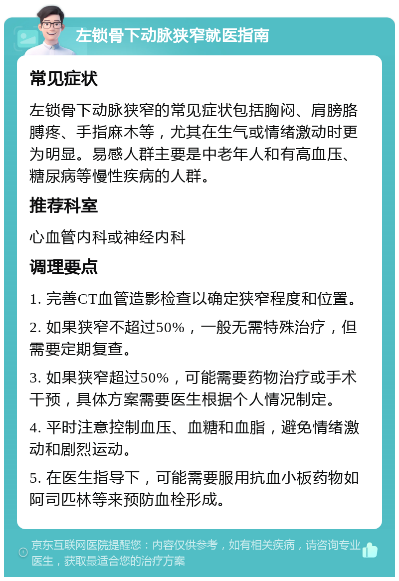 左锁骨下动脉狭窄就医指南 常见症状 左锁骨下动脉狭窄的常见症状包括胸闷、肩膀胳膊疼、手指麻木等，尤其在生气或情绪激动时更为明显。易感人群主要是中老年人和有高血压、糖尿病等慢性疾病的人群。 推荐科室 心血管内科或神经内科 调理要点 1. 完善CT血管造影检查以确定狭窄程度和位置。 2. 如果狭窄不超过50%，一般无需特殊治疗，但需要定期复查。 3. 如果狭窄超过50%，可能需要药物治疗或手术干预，具体方案需要医生根据个人情况制定。 4. 平时注意控制血压、血糖和血脂，避免情绪激动和剧烈运动。 5. 在医生指导下，可能需要服用抗血小板药物如阿司匹林等来预防血栓形成。