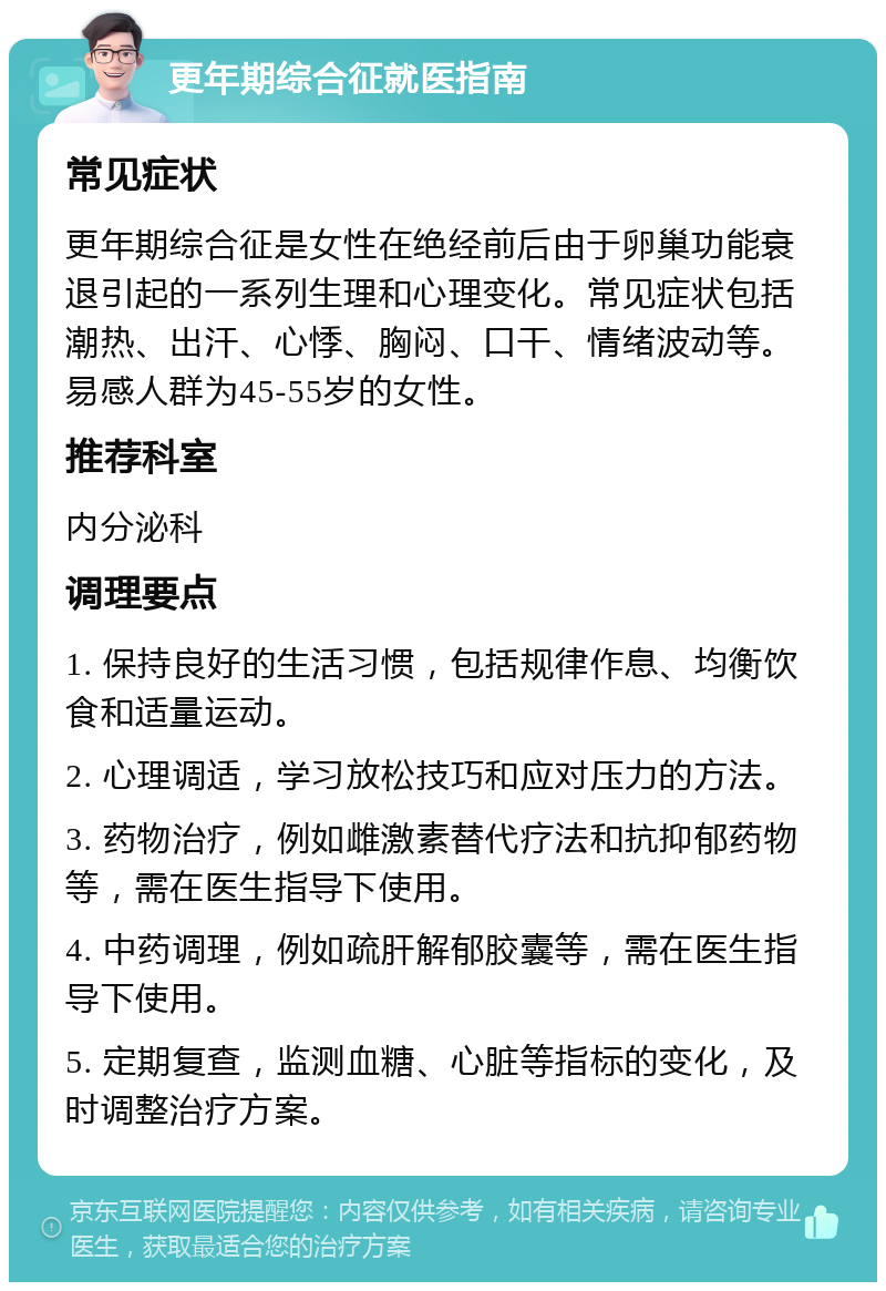 更年期综合征就医指南 常见症状 更年期综合征是女性在绝经前后由于卵巢功能衰退引起的一系列生理和心理变化。常见症状包括潮热、出汗、心悸、胸闷、口干、情绪波动等。易感人群为45-55岁的女性。 推荐科室 内分泌科 调理要点 1. 保持良好的生活习惯，包括规律作息、均衡饮食和适量运动。 2. 心理调适，学习放松技巧和应对压力的方法。 3. 药物治疗，例如雌激素替代疗法和抗抑郁药物等，需在医生指导下使用。 4. 中药调理，例如疏肝解郁胶囊等，需在医生指导下使用。 5. 定期复查，监测血糖、心脏等指标的变化，及时调整治疗方案。