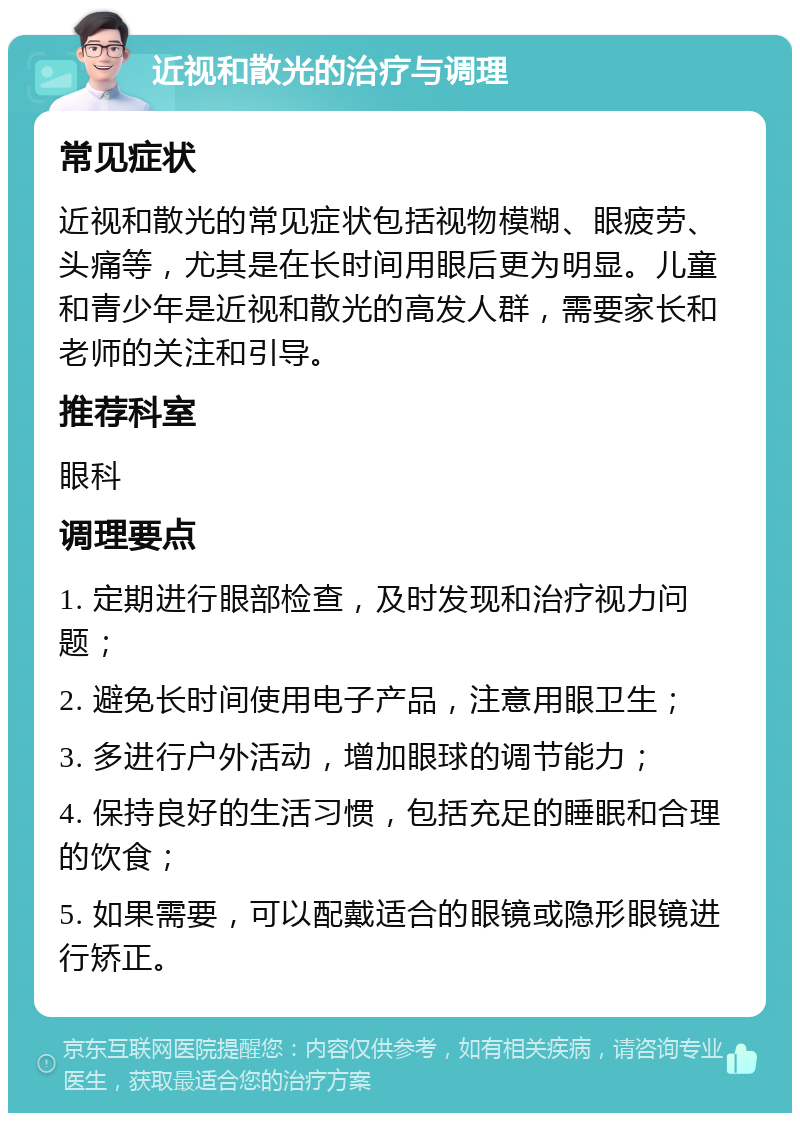 近视和散光的治疗与调理 常见症状 近视和散光的常见症状包括视物模糊、眼疲劳、头痛等，尤其是在长时间用眼后更为明显。儿童和青少年是近视和散光的高发人群，需要家长和老师的关注和引导。 推荐科室 眼科 调理要点 1. 定期进行眼部检查，及时发现和治疗视力问题； 2. 避免长时间使用电子产品，注意用眼卫生； 3. 多进行户外活动，增加眼球的调节能力； 4. 保持良好的生活习惯，包括充足的睡眠和合理的饮食； 5. 如果需要，可以配戴适合的眼镜或隐形眼镜进行矫正。