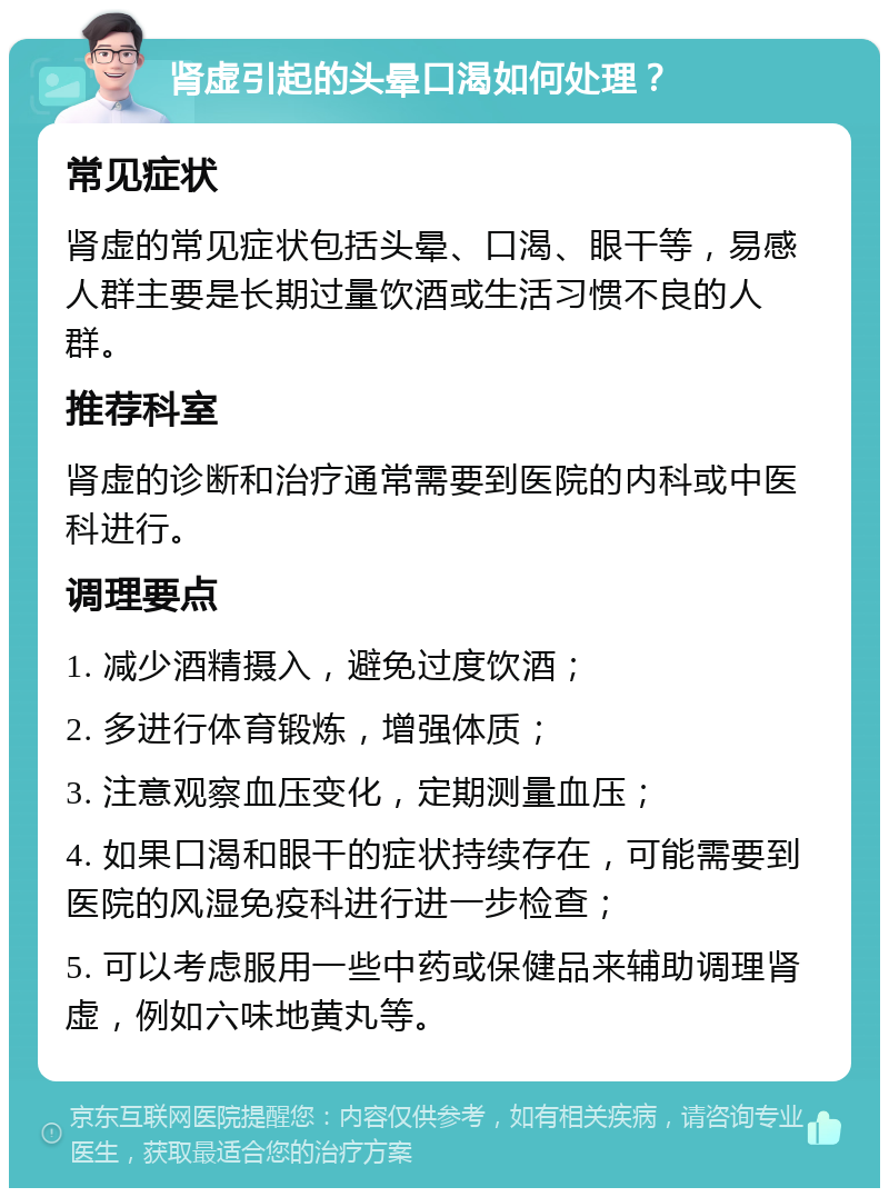 肾虚引起的头晕口渴如何处理？ 常见症状 肾虚的常见症状包括头晕、口渴、眼干等，易感人群主要是长期过量饮酒或生活习惯不良的人群。 推荐科室 肾虚的诊断和治疗通常需要到医院的内科或中医科进行。 调理要点 1. 减少酒精摄入，避免过度饮酒； 2. 多进行体育锻炼，增强体质； 3. 注意观察血压变化，定期测量血压； 4. 如果口渴和眼干的症状持续存在，可能需要到医院的风湿免疫科进行进一步检查； 5. 可以考虑服用一些中药或保健品来辅助调理肾虚，例如六味地黄丸等。