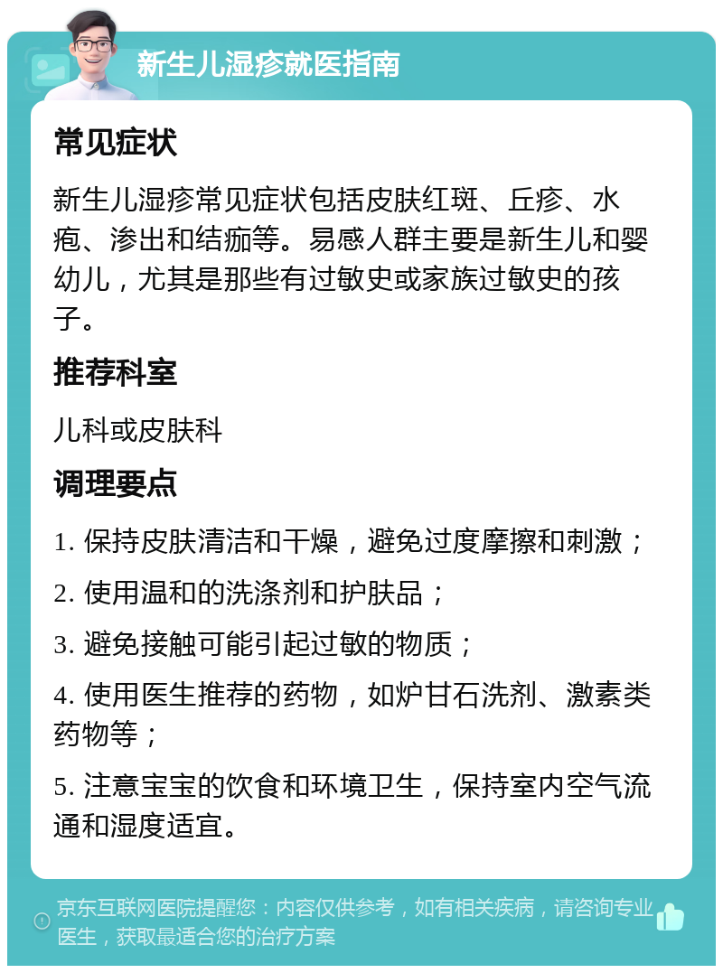 新生儿湿疹就医指南 常见症状 新生儿湿疹常见症状包括皮肤红斑、丘疹、水疱、渗出和结痂等。易感人群主要是新生儿和婴幼儿，尤其是那些有过敏史或家族过敏史的孩子。 推荐科室 儿科或皮肤科 调理要点 1. 保持皮肤清洁和干燥，避免过度摩擦和刺激； 2. 使用温和的洗涤剂和护肤品； 3. 避免接触可能引起过敏的物质； 4. 使用医生推荐的药物，如炉甘石洗剂、激素类药物等； 5. 注意宝宝的饮食和环境卫生，保持室内空气流通和湿度适宜。