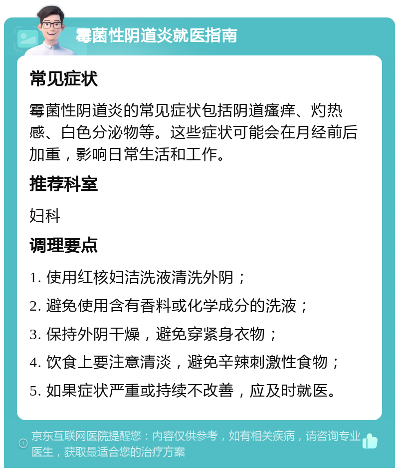 霉菌性阴道炎就医指南 常见症状 霉菌性阴道炎的常见症状包括阴道瘙痒、灼热感、白色分泌物等。这些症状可能会在月经前后加重，影响日常生活和工作。 推荐科室 妇科 调理要点 1. 使用红核妇洁洗液清洗外阴； 2. 避免使用含有香料或化学成分的洗液； 3. 保持外阴干燥，避免穿紧身衣物； 4. 饮食上要注意清淡，避免辛辣刺激性食物； 5. 如果症状严重或持续不改善，应及时就医。