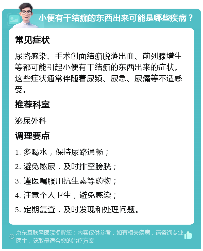 小便有干结痂的东西出来可能是哪些疾病？ 常见症状 尿路感染、手术创面结痂脱落出血、前列腺增生等都可能引起小便有干结痂的东西出来的症状。这些症状通常伴随着尿频、尿急、尿痛等不适感受。 推荐科室 泌尿外科 调理要点 1. 多喝水，保持尿路通畅； 2. 避免憋尿，及时排空膀胱； 3. 遵医嘱服用抗生素等药物； 4. 注意个人卫生，避免感染； 5. 定期复查，及时发现和处理问题。