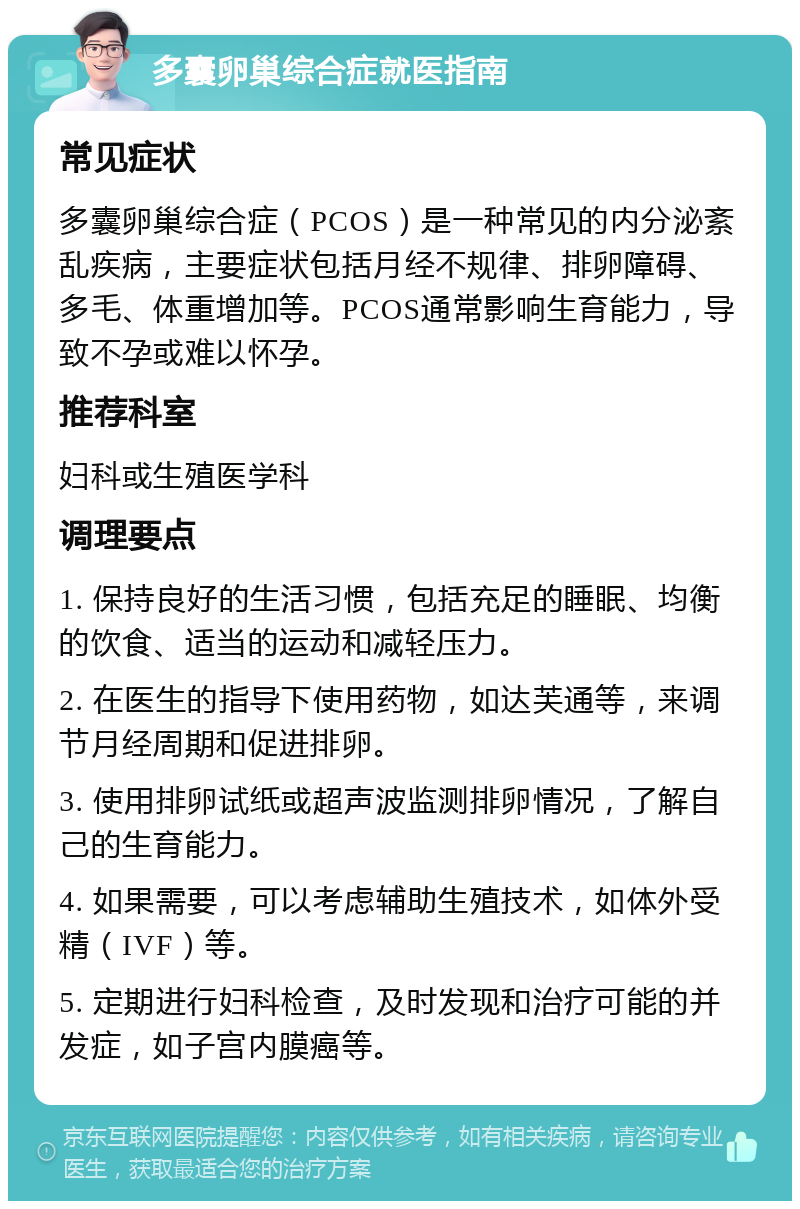 多囊卵巢综合症就医指南 常见症状 多囊卵巢综合症（PCOS）是一种常见的内分泌紊乱疾病，主要症状包括月经不规律、排卵障碍、多毛、体重增加等。PCOS通常影响生育能力，导致不孕或难以怀孕。 推荐科室 妇科或生殖医学科 调理要点 1. 保持良好的生活习惯，包括充足的睡眠、均衡的饮食、适当的运动和减轻压力。 2. 在医生的指导下使用药物，如达芙通等，来调节月经周期和促进排卵。 3. 使用排卵试纸或超声波监测排卵情况，了解自己的生育能力。 4. 如果需要，可以考虑辅助生殖技术，如体外受精（IVF）等。 5. 定期进行妇科检查，及时发现和治疗可能的并发症，如子宫内膜癌等。