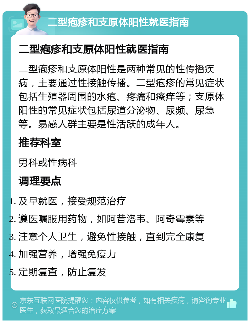 二型疱疹和支原体阳性就医指南 二型疱疹和支原体阳性就医指南 二型疱疹和支原体阳性是两种常见的性传播疾病，主要通过性接触传播。二型疱疹的常见症状包括生殖器周围的水疱、疼痛和瘙痒等；支原体阳性的常见症状包括尿道分泌物、尿频、尿急等。易感人群主要是性活跃的成年人。 推荐科室 男科或性病科 调理要点 及早就医，接受规范治疗 遵医嘱服用药物，如阿昔洛韦、阿奇霉素等 注意个人卫生，避免性接触，直到完全康复 加强营养，增强免疫力 定期复查，防止复发