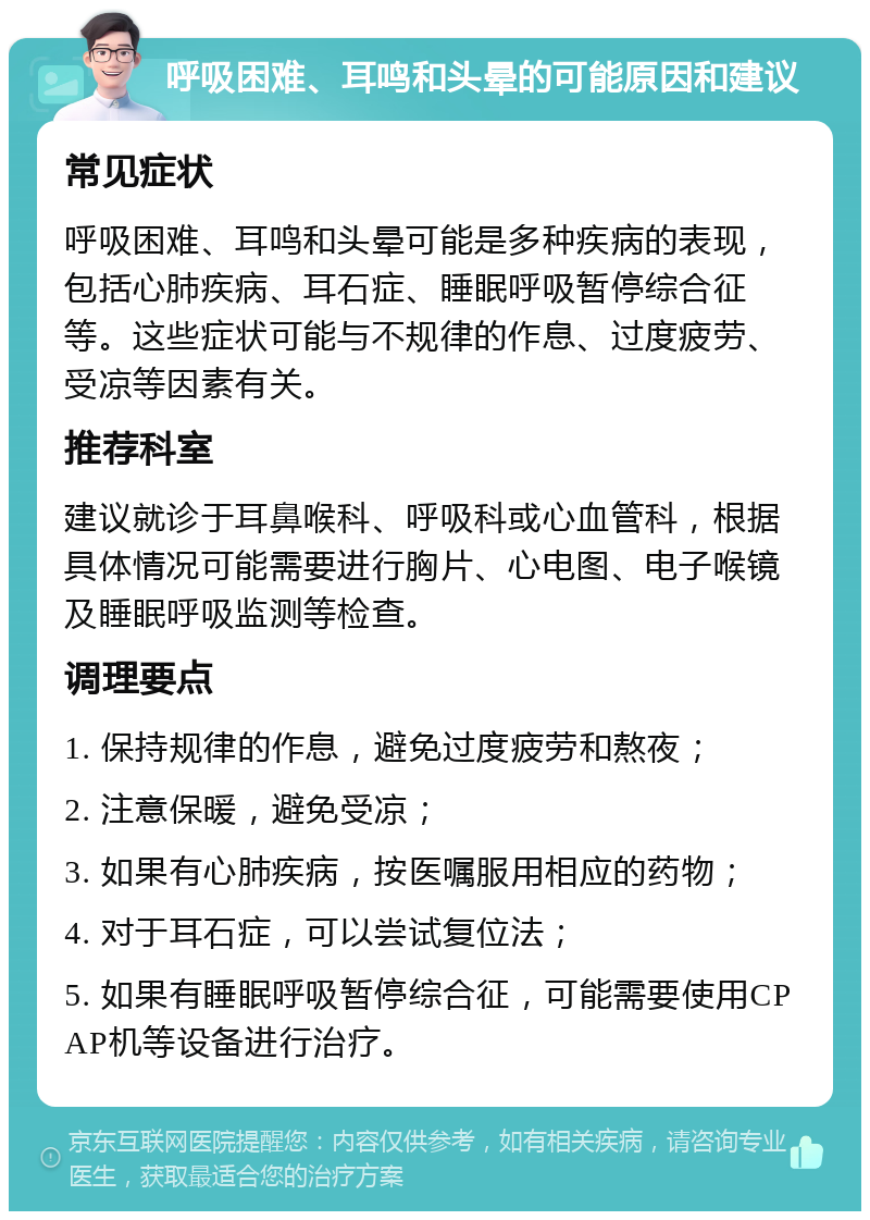 呼吸困难、耳鸣和头晕的可能原因和建议 常见症状 呼吸困难、耳鸣和头晕可能是多种疾病的表现，包括心肺疾病、耳石症、睡眠呼吸暂停综合征等。这些症状可能与不规律的作息、过度疲劳、受凉等因素有关。 推荐科室 建议就诊于耳鼻喉科、呼吸科或心血管科，根据具体情况可能需要进行胸片、心电图、电子喉镜及睡眠呼吸监测等检查。 调理要点 1. 保持规律的作息，避免过度疲劳和熬夜； 2. 注意保暖，避免受凉； 3. 如果有心肺疾病，按医嘱服用相应的药物； 4. 对于耳石症，可以尝试复位法； 5. 如果有睡眠呼吸暂停综合征，可能需要使用CPAP机等设备进行治疗。