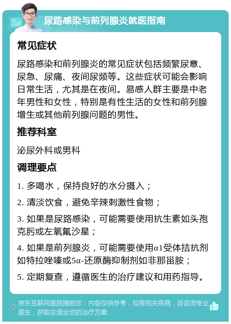 尿路感染与前列腺炎就医指南 常见症状 尿路感染和前列腺炎的常见症状包括频繁尿意、尿急、尿痛、夜间尿频等。这些症状可能会影响日常生活，尤其是在夜间。易感人群主要是中老年男性和女性，特别是有性生活的女性和前列腺增生或其他前列腺问题的男性。 推荐科室 泌尿外科或男科 调理要点 1. 多喝水，保持良好的水分摄入； 2. 清淡饮食，避免辛辣刺激性食物； 3. 如果是尿路感染，可能需要使用抗生素如头孢克肟或左氧氟沙星； 4. 如果是前列腺炎，可能需要使用α1受体拮抗剂如特拉唑嗪或5α-还原酶抑制剂如非那甾胺； 5. 定期复查，遵循医生的治疗建议和用药指导。