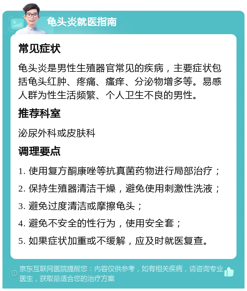 龟头炎就医指南 常见症状 龟头炎是男性生殖器官常见的疾病，主要症状包括龟头红肿、疼痛、瘙痒、分泌物增多等。易感人群为性生活频繁、个人卫生不良的男性。 推荐科室 泌尿外科或皮肤科 调理要点 1. 使用复方酮康唑等抗真菌药物进行局部治疗； 2. 保持生殖器清洁干燥，避免使用刺激性洗液； 3. 避免过度清洁或摩擦龟头； 4. 避免不安全的性行为，使用安全套； 5. 如果症状加重或不缓解，应及时就医复查。