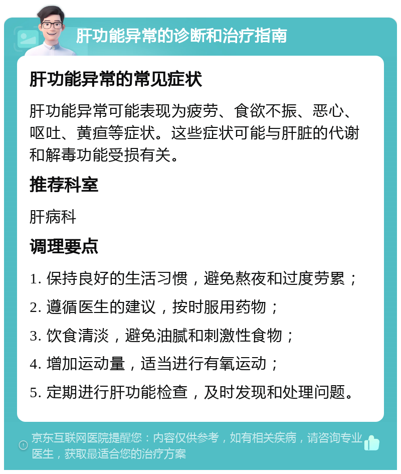 肝功能异常的诊断和治疗指南 肝功能异常的常见症状 肝功能异常可能表现为疲劳、食欲不振、恶心、呕吐、黄疸等症状。这些症状可能与肝脏的代谢和解毒功能受损有关。 推荐科室 肝病科 调理要点 1. 保持良好的生活习惯，避免熬夜和过度劳累； 2. 遵循医生的建议，按时服用药物； 3. 饮食清淡，避免油腻和刺激性食物； 4. 增加运动量，适当进行有氧运动； 5. 定期进行肝功能检查，及时发现和处理问题。