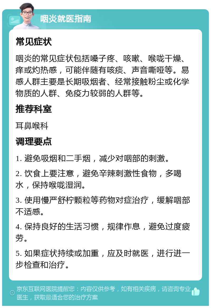 咽炎就医指南 常见症状 咽炎的常见症状包括嗓子疼、咳嗽、喉咙干燥、痒或灼热感，可能伴随有咳痰、声音嘶哑等。易感人群主要是长期吸烟者、经常接触粉尘或化学物质的人群、免疫力较弱的人群等。 推荐科室 耳鼻喉科 调理要点 1. 避免吸烟和二手烟，减少对咽部的刺激。 2. 饮食上要注意，避免辛辣刺激性食物，多喝水，保持喉咙湿润。 3. 使用慢严舒柠颗粒等药物对症治疗，缓解咽部不适感。 4. 保持良好的生活习惯，规律作息，避免过度疲劳。 5. 如果症状持续或加重，应及时就医，进行进一步检查和治疗。