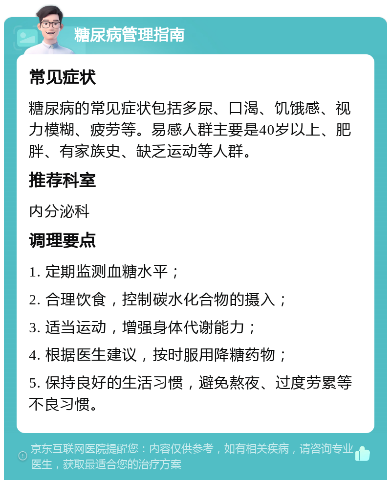 糖尿病管理指南 常见症状 糖尿病的常见症状包括多尿、口渴、饥饿感、视力模糊、疲劳等。易感人群主要是40岁以上、肥胖、有家族史、缺乏运动等人群。 推荐科室 内分泌科 调理要点 1. 定期监测血糖水平； 2. 合理饮食，控制碳水化合物的摄入； 3. 适当运动，增强身体代谢能力； 4. 根据医生建议，按时服用降糖药物； 5. 保持良好的生活习惯，避免熬夜、过度劳累等不良习惯。