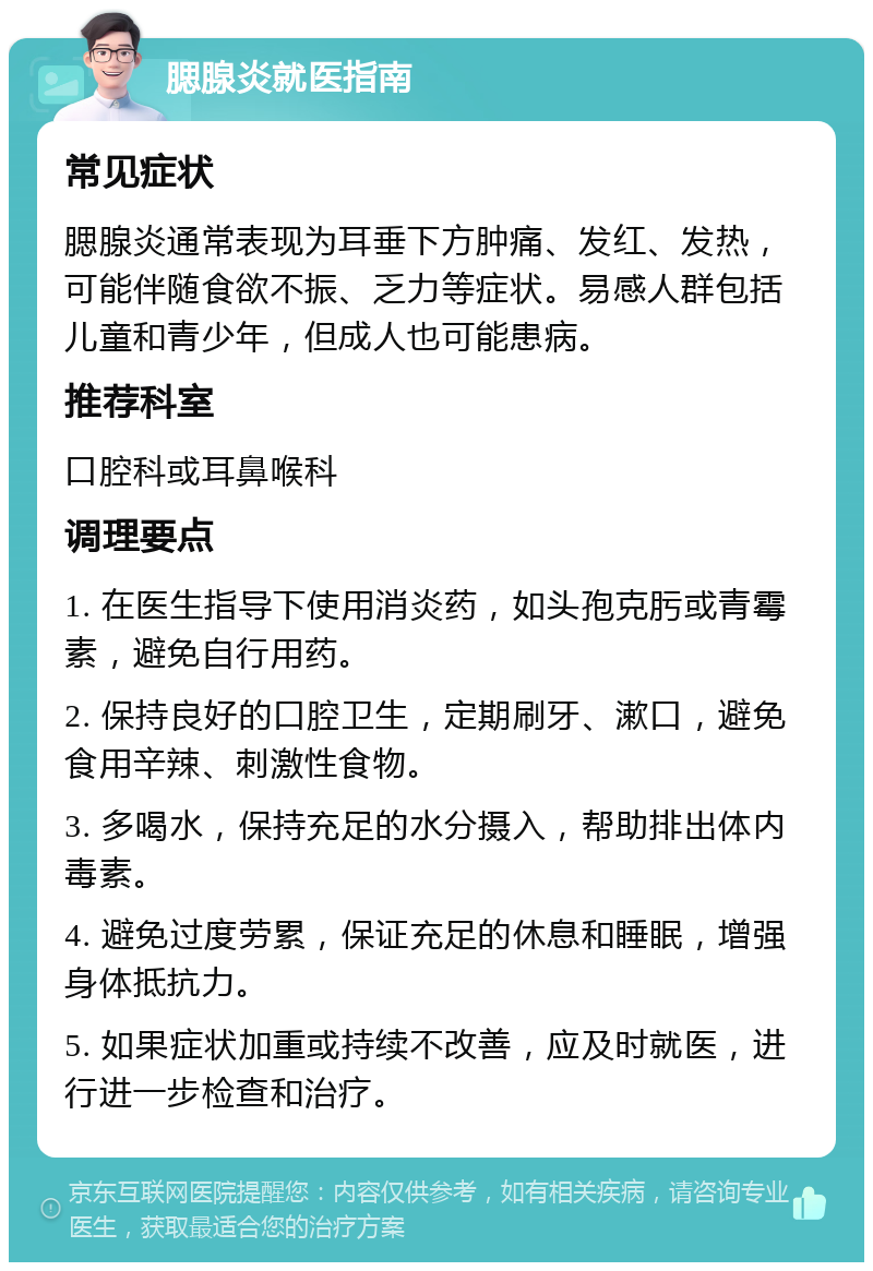 腮腺炎就医指南 常见症状 腮腺炎通常表现为耳垂下方肿痛、发红、发热，可能伴随食欲不振、乏力等症状。易感人群包括儿童和青少年，但成人也可能患病。 推荐科室 口腔科或耳鼻喉科 调理要点 1. 在医生指导下使用消炎药，如头孢克肟或青霉素，避免自行用药。 2. 保持良好的口腔卫生，定期刷牙、漱口，避免食用辛辣、刺激性食物。 3. 多喝水，保持充足的水分摄入，帮助排出体内毒素。 4. 避免过度劳累，保证充足的休息和睡眠，增强身体抵抗力。 5. 如果症状加重或持续不改善，应及时就医，进行进一步检查和治疗。