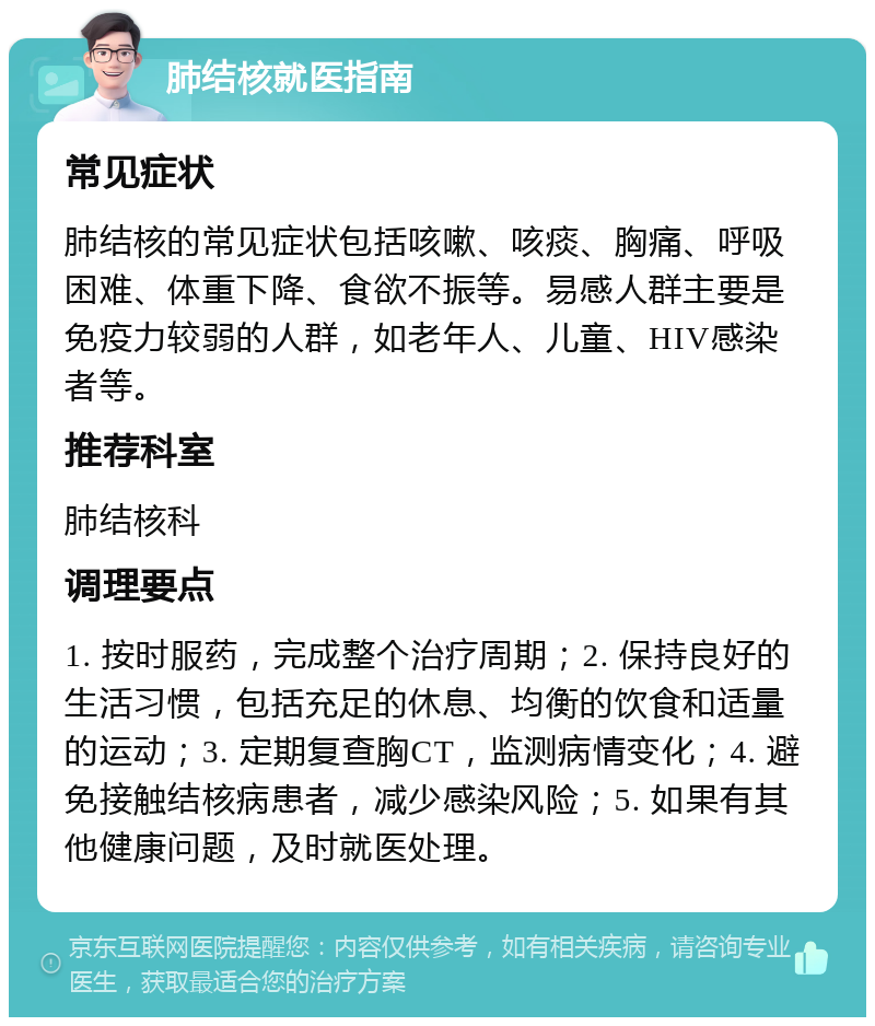 肺结核就医指南 常见症状 肺结核的常见症状包括咳嗽、咳痰、胸痛、呼吸困难、体重下降、食欲不振等。易感人群主要是免疫力较弱的人群，如老年人、儿童、HIV感染者等。 推荐科室 肺结核科 调理要点 1. 按时服药，完成整个治疗周期；2. 保持良好的生活习惯，包括充足的休息、均衡的饮食和适量的运动；3. 定期复查胸CT，监测病情变化；4. 避免接触结核病患者，减少感染风险；5. 如果有其他健康问题，及时就医处理。