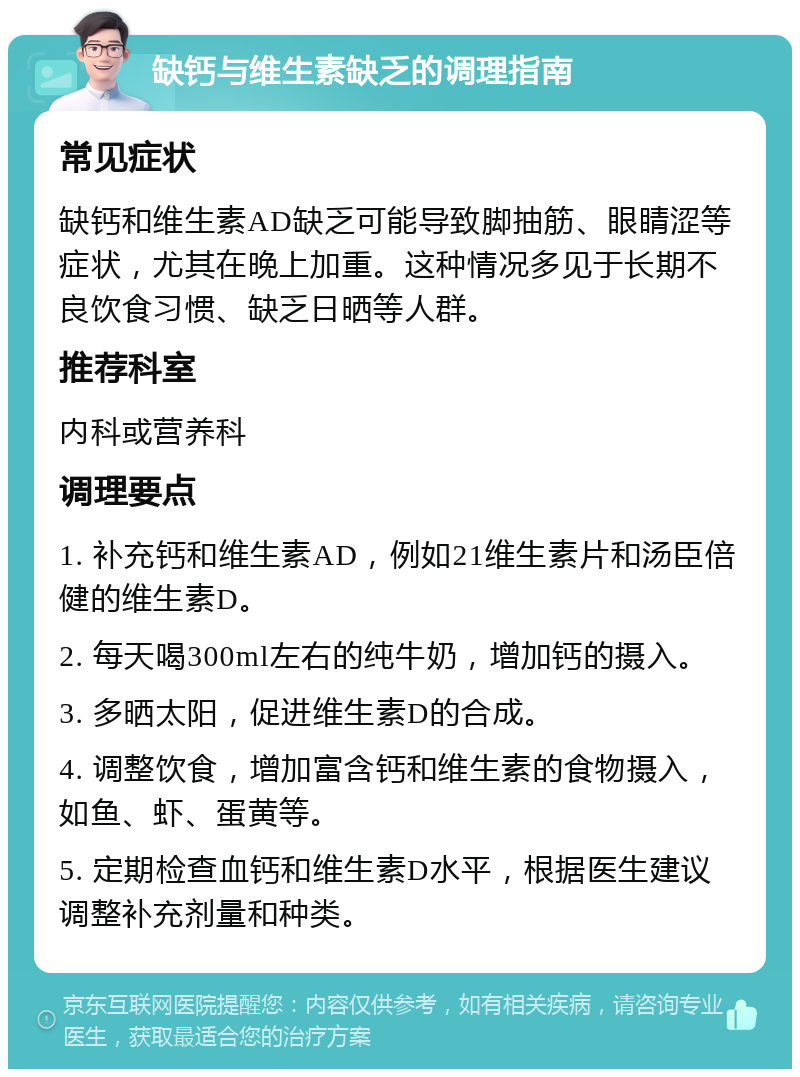 缺钙与维生素缺乏的调理指南 常见症状 缺钙和维生素AD缺乏可能导致脚抽筋、眼睛涩等症状，尤其在晚上加重。这种情况多见于长期不良饮食习惯、缺乏日晒等人群。 推荐科室 内科或营养科 调理要点 1. 补充钙和维生素AD，例如21维生素片和汤臣倍健的维生素D。 2. 每天喝300ml左右的纯牛奶，增加钙的摄入。 3. 多晒太阳，促进维生素D的合成。 4. 调整饮食，增加富含钙和维生素的食物摄入，如鱼、虾、蛋黄等。 5. 定期检查血钙和维生素D水平，根据医生建议调整补充剂量和种类。