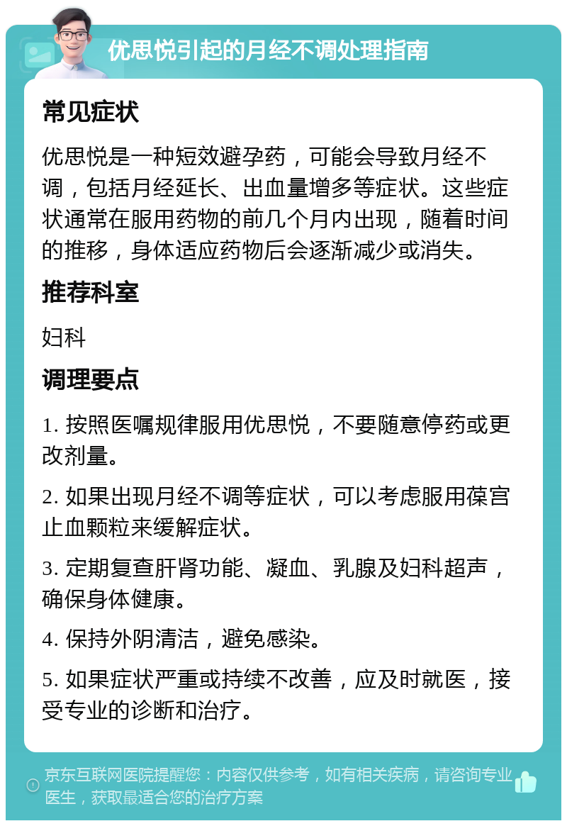 优思悦引起的月经不调处理指南 常见症状 优思悦是一种短效避孕药，可能会导致月经不调，包括月经延长、出血量增多等症状。这些症状通常在服用药物的前几个月内出现，随着时间的推移，身体适应药物后会逐渐减少或消失。 推荐科室 妇科 调理要点 1. 按照医嘱规律服用优思悦，不要随意停药或更改剂量。 2. 如果出现月经不调等症状，可以考虑服用葆宫止血颗粒来缓解症状。 3. 定期复查肝肾功能、凝血、乳腺及妇科超声，确保身体健康。 4. 保持外阴清洁，避免感染。 5. 如果症状严重或持续不改善，应及时就医，接受专业的诊断和治疗。