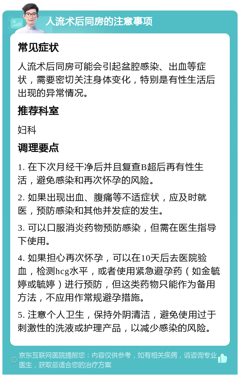 人流术后同房的注意事项 常见症状 人流术后同房可能会引起盆腔感染、出血等症状，需要密切关注身体变化，特别是有性生活后出现的异常情况。 推荐科室 妇科 调理要点 1. 在下次月经干净后并且复查B超后再有性生活，避免感染和再次怀孕的风险。 2. 如果出现出血、腹痛等不适症状，应及时就医，预防感染和其他并发症的发生。 3. 可以口服消炎药物预防感染，但需在医生指导下使用。 4. 如果担心再次怀孕，可以在10天后去医院验血，检测hcg水平，或者使用紧急避孕药（如金毓婷或毓婷）进行预防，但这类药物只能作为备用方法，不应用作常规避孕措施。 5. 注意个人卫生，保持外阴清洁，避免使用过于刺激性的洗液或护理产品，以减少感染的风险。