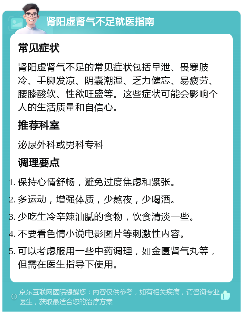 肾阳虚肾气不足就医指南 常见症状 肾阳虚肾气不足的常见症状包括早泄、畏寒肢冷、手脚发凉、阴囊潮湿、乏力健忘、易疲劳、腰膝酸软、性欲旺盛等。这些症状可能会影响个人的生活质量和自信心。 推荐科室 泌尿外科或男科专科 调理要点 保持心情舒畅，避免过度焦虑和紧张。 多运动，增强体质，少熬夜，少喝酒。 少吃生冷辛辣油腻的食物，饮食清淡一些。 不要看色情小说电影图片等刺激性内容。 可以考虑服用一些中药调理，如金匮肾气丸等，但需在医生指导下使用。