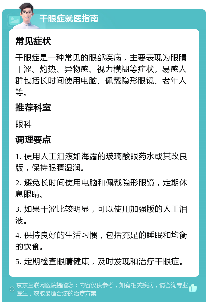 干眼症就医指南 常见症状 干眼症是一种常见的眼部疾病，主要表现为眼睛干涩、灼热、异物感、视力模糊等症状。易感人群包括长时间使用电脑、佩戴隐形眼镜、老年人等。 推荐科室 眼科 调理要点 1. 使用人工泪液如海露的玻璃酸眼药水或其改良版，保持眼睛湿润。 2. 避免长时间使用电脑和佩戴隐形眼镜，定期休息眼睛。 3. 如果干涩比较明显，可以使用加强版的人工泪液。 4. 保持良好的生活习惯，包括充足的睡眠和均衡的饮食。 5. 定期检查眼睛健康，及时发现和治疗干眼症。