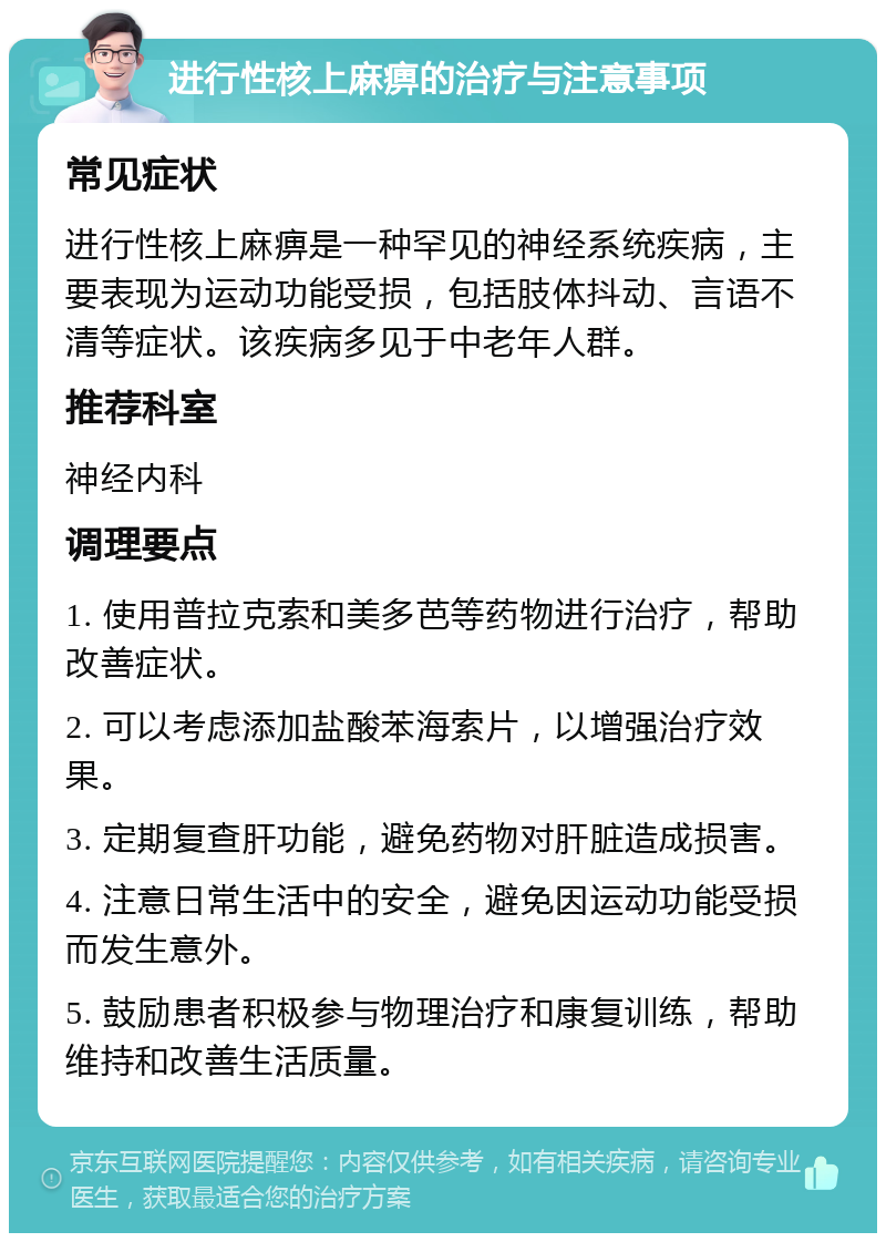 进行性核上麻痹的治疗与注意事项 常见症状 进行性核上麻痹是一种罕见的神经系统疾病，主要表现为运动功能受损，包括肢体抖动、言语不清等症状。该疾病多见于中老年人群。 推荐科室 神经内科 调理要点 1. 使用普拉克索和美多芭等药物进行治疗，帮助改善症状。 2. 可以考虑添加盐酸苯海索片，以增强治疗效果。 3. 定期复查肝功能，避免药物对肝脏造成损害。 4. 注意日常生活中的安全，避免因运动功能受损而发生意外。 5. 鼓励患者积极参与物理治疗和康复训练，帮助维持和改善生活质量。