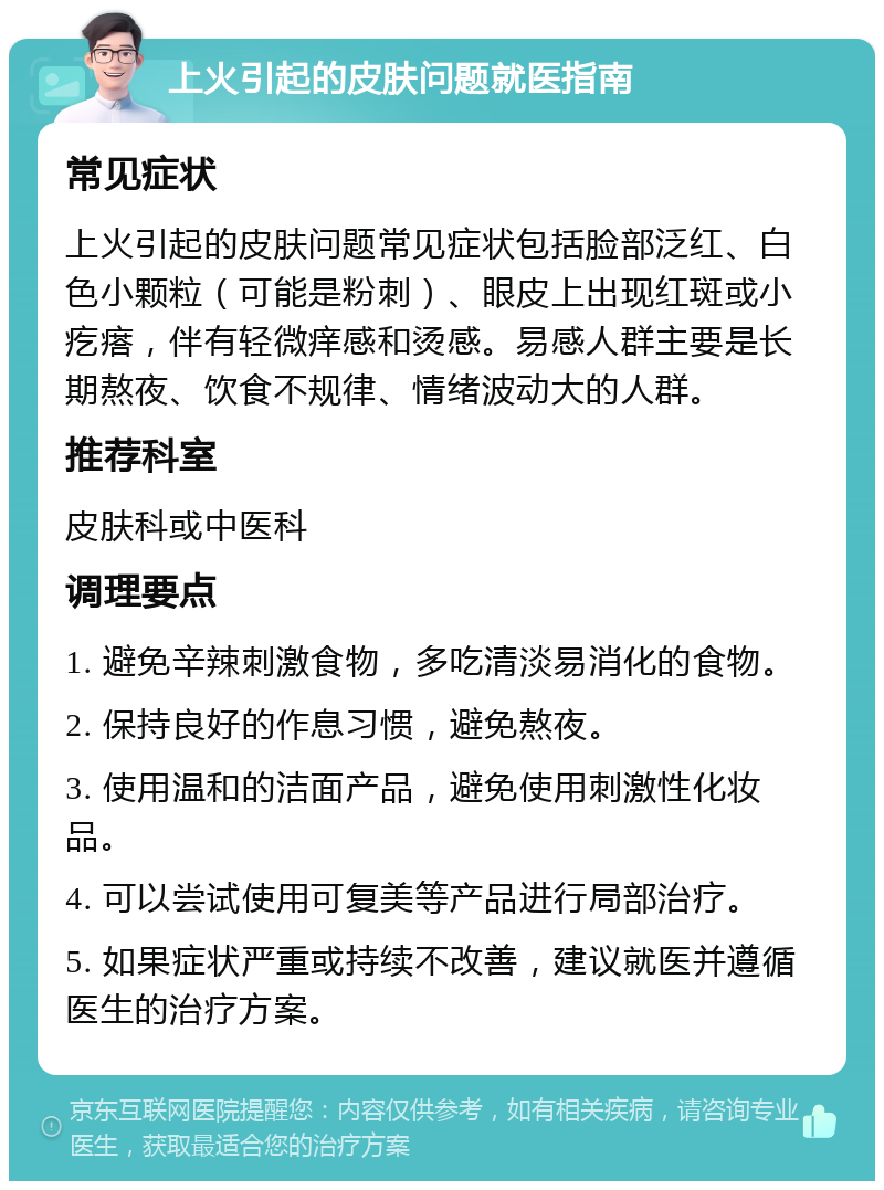 上火引起的皮肤问题就医指南 常见症状 上火引起的皮肤问题常见症状包括脸部泛红、白色小颗粒（可能是粉刺）、眼皮上出现红斑或小疙瘩，伴有轻微痒感和烫感。易感人群主要是长期熬夜、饮食不规律、情绪波动大的人群。 推荐科室 皮肤科或中医科 调理要点 1. 避免辛辣刺激食物，多吃清淡易消化的食物。 2. 保持良好的作息习惯，避免熬夜。 3. 使用温和的洁面产品，避免使用刺激性化妆品。 4. 可以尝试使用可复美等产品进行局部治疗。 5. 如果症状严重或持续不改善，建议就医并遵循医生的治疗方案。