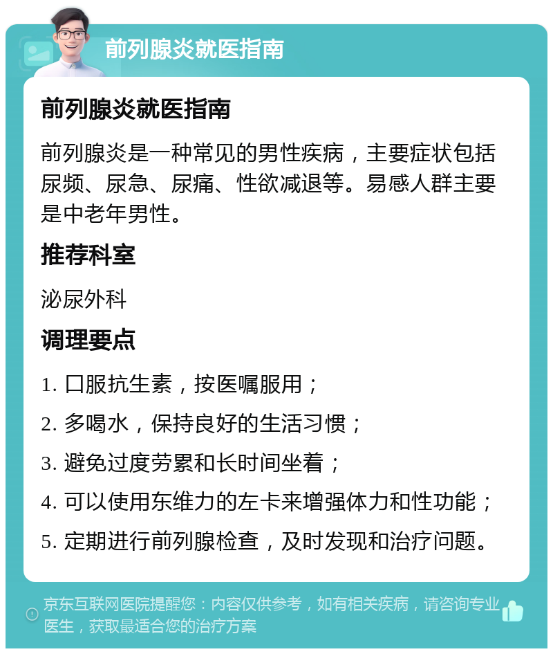 前列腺炎就医指南 前列腺炎就医指南 前列腺炎是一种常见的男性疾病，主要症状包括尿频、尿急、尿痛、性欲减退等。易感人群主要是中老年男性。 推荐科室 泌尿外科 调理要点 1. 口服抗生素，按医嘱服用； 2. 多喝水，保持良好的生活习惯； 3. 避免过度劳累和长时间坐着； 4. 可以使用东维力的左卡来增强体力和性功能； 5. 定期进行前列腺检查，及时发现和治疗问题。