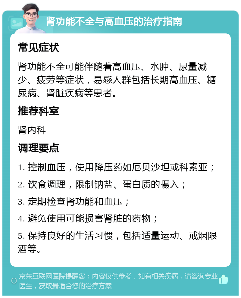 肾功能不全与高血压的治疗指南 常见症状 肾功能不全可能伴随着高血压、水肿、尿量减少、疲劳等症状，易感人群包括长期高血压、糖尿病、肾脏疾病等患者。 推荐科室 肾内科 调理要点 1. 控制血压，使用降压药如厄贝沙坦或科素亚； 2. 饮食调理，限制钠盐、蛋白质的摄入； 3. 定期检查肾功能和血压； 4. 避免使用可能损害肾脏的药物； 5. 保持良好的生活习惯，包括适量运动、戒烟限酒等。