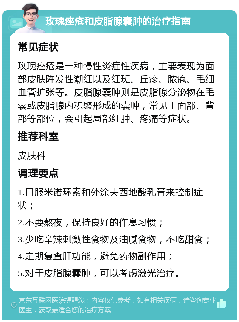 玫瑰痤疮和皮脂腺囊肿的治疗指南 常见症状 玫瑰痤疮是一种慢性炎症性疾病，主要表现为面部皮肤阵发性潮红以及红斑、丘疹、脓疱、毛细血管扩张等。皮脂腺囊肿则是皮脂腺分泌物在毛囊或皮脂腺内积聚形成的囊肿，常见于面部、背部等部位，会引起局部红肿、疼痛等症状。 推荐科室 皮肤科 调理要点 1.口服米诺环素和外涂夫西地酸乳膏来控制症状； 2.不要熬夜，保持良好的作息习惯； 3.少吃辛辣刺激性食物及油腻食物，不吃甜食； 4.定期复查肝功能，避免药物副作用； 5.对于皮脂腺囊肿，可以考虑激光治疗。