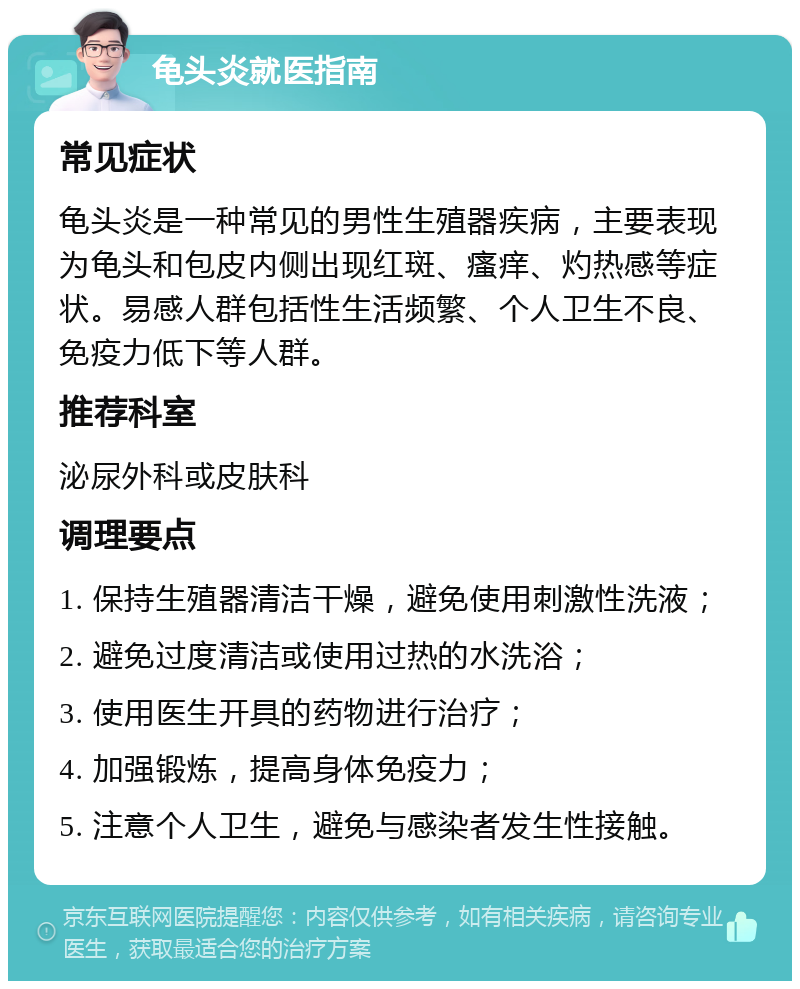 龟头炎就医指南 常见症状 龟头炎是一种常见的男性生殖器疾病，主要表现为龟头和包皮内侧出现红斑、瘙痒、灼热感等症状。易感人群包括性生活频繁、个人卫生不良、免疫力低下等人群。 推荐科室 泌尿外科或皮肤科 调理要点 1. 保持生殖器清洁干燥，避免使用刺激性洗液； 2. 避免过度清洁或使用过热的水洗浴； 3. 使用医生开具的药物进行治疗； 4. 加强锻炼，提高身体免疫力； 5. 注意个人卫生，避免与感染者发生性接触。