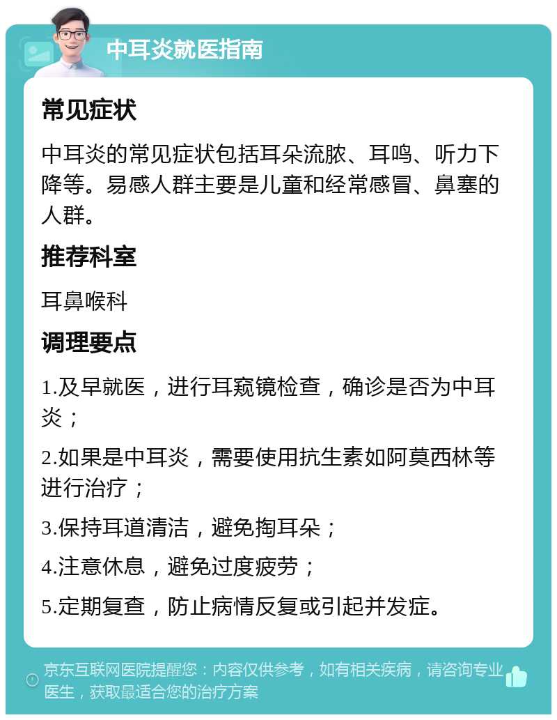 中耳炎就医指南 常见症状 中耳炎的常见症状包括耳朵流脓、耳鸣、听力下降等。易感人群主要是儿童和经常感冒、鼻塞的人群。 推荐科室 耳鼻喉科 调理要点 1.及早就医，进行耳窥镜检查，确诊是否为中耳炎； 2.如果是中耳炎，需要使用抗生素如阿莫西林等进行治疗； 3.保持耳道清洁，避免掏耳朵； 4.注意休息，避免过度疲劳； 5.定期复查，防止病情反复或引起并发症。