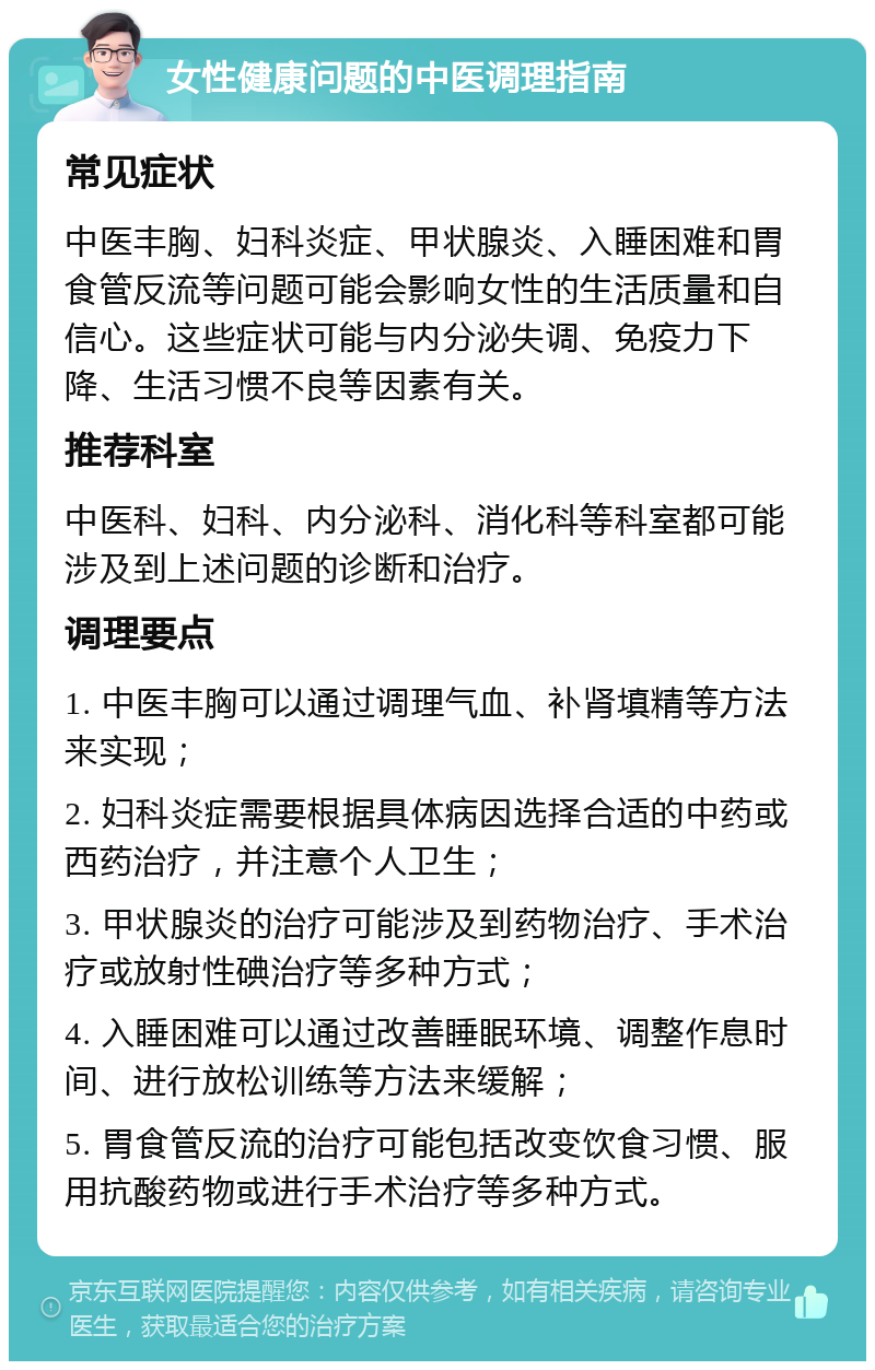 女性健康问题的中医调理指南 常见症状 中医丰胸、妇科炎症、甲状腺炎、入睡困难和胃食管反流等问题可能会影响女性的生活质量和自信心。这些症状可能与内分泌失调、免疫力下降、生活习惯不良等因素有关。 推荐科室 中医科、妇科、内分泌科、消化科等科室都可能涉及到上述问题的诊断和治疗。 调理要点 1. 中医丰胸可以通过调理气血、补肾填精等方法来实现； 2. 妇科炎症需要根据具体病因选择合适的中药或西药治疗，并注意个人卫生； 3. 甲状腺炎的治疗可能涉及到药物治疗、手术治疗或放射性碘治疗等多种方式； 4. 入睡困难可以通过改善睡眠环境、调整作息时间、进行放松训练等方法来缓解； 5. 胃食管反流的治疗可能包括改变饮食习惯、服用抗酸药物或进行手术治疗等多种方式。