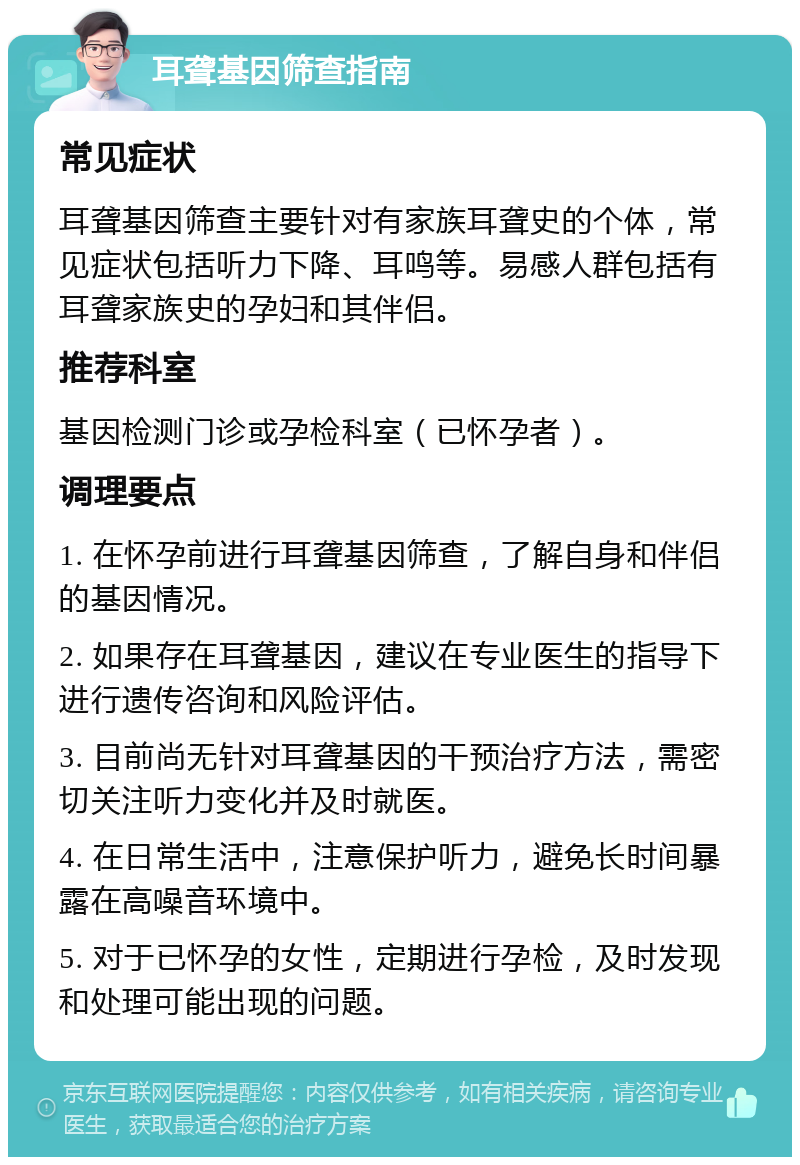 耳聋基因筛查指南 常见症状 耳聋基因筛查主要针对有家族耳聋史的个体，常见症状包括听力下降、耳鸣等。易感人群包括有耳聋家族史的孕妇和其伴侣。 推荐科室 基因检测门诊或孕检科室（已怀孕者）。 调理要点 1. 在怀孕前进行耳聋基因筛查，了解自身和伴侣的基因情况。 2. 如果存在耳聋基因，建议在专业医生的指导下进行遗传咨询和风险评估。 3. 目前尚无针对耳聋基因的干预治疗方法，需密切关注听力变化并及时就医。 4. 在日常生活中，注意保护听力，避免长时间暴露在高噪音环境中。 5. 对于已怀孕的女性，定期进行孕检，及时发现和处理可能出现的问题。