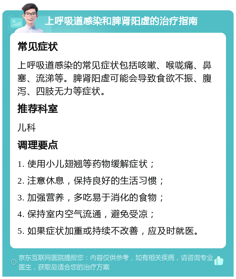 上呼吸道感染和脾肾阳虚的治疗指南 常见症状 上呼吸道感染的常见症状包括咳嗽、喉咙痛、鼻塞、流涕等。脾肾阳虚可能会导致食欲不振、腹泻、四肢无力等症状。 推荐科室 儿科 调理要点 1. 使用小儿翅翘等药物缓解症状； 2. 注意休息，保持良好的生活习惯； 3. 加强营养，多吃易于消化的食物； 4. 保持室内空气流通，避免受凉； 5. 如果症状加重或持续不改善，应及时就医。