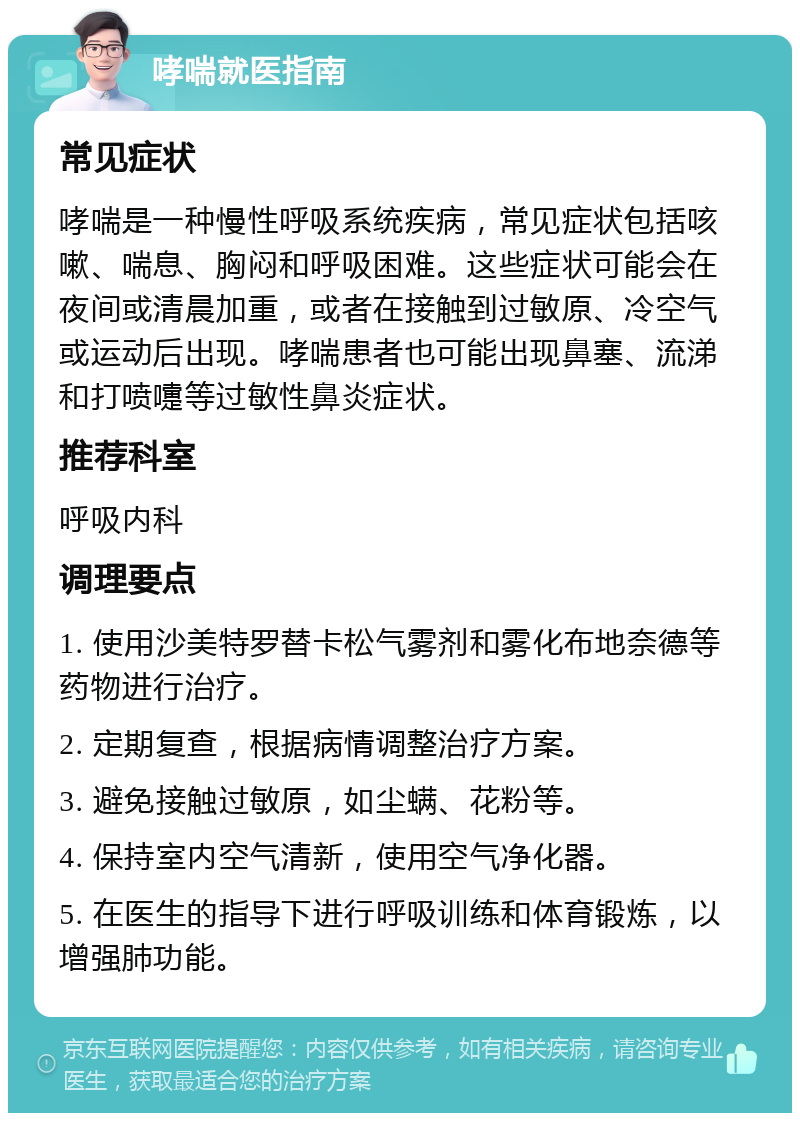 哮喘就医指南 常见症状 哮喘是一种慢性呼吸系统疾病，常见症状包括咳嗽、喘息、胸闷和呼吸困难。这些症状可能会在夜间或清晨加重，或者在接触到过敏原、冷空气或运动后出现。哮喘患者也可能出现鼻塞、流涕和打喷嚏等过敏性鼻炎症状。 推荐科室 呼吸内科 调理要点 1. 使用沙美特罗替卡松气雾剂和雾化布地奈德等药物进行治疗。 2. 定期复查，根据病情调整治疗方案。 3. 避免接触过敏原，如尘螨、花粉等。 4. 保持室内空气清新，使用空气净化器。 5. 在医生的指导下进行呼吸训练和体育锻炼，以增强肺功能。