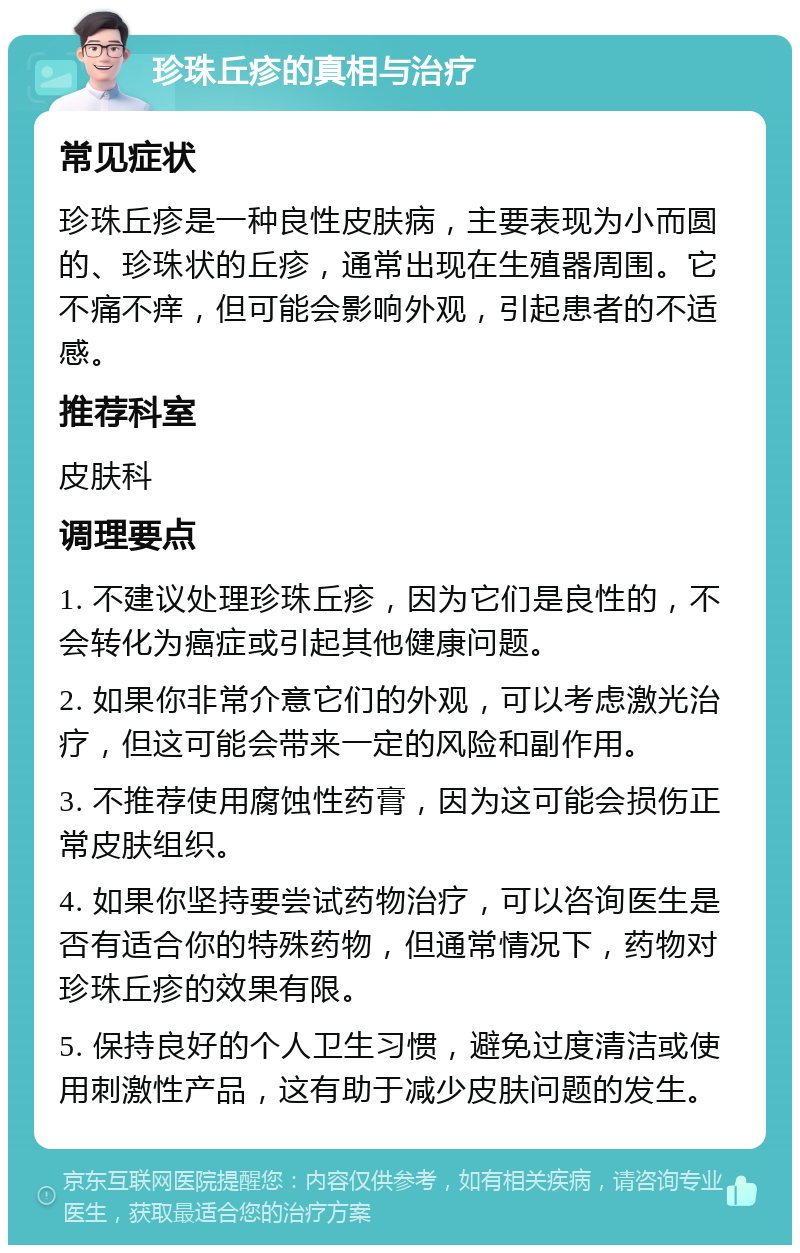 珍珠丘疹的真相与治疗 常见症状 珍珠丘疹是一种良性皮肤病，主要表现为小而圆的、珍珠状的丘疹，通常出现在生殖器周围。它不痛不痒，但可能会影响外观，引起患者的不适感。 推荐科室 皮肤科 调理要点 1. 不建议处理珍珠丘疹，因为它们是良性的，不会转化为癌症或引起其他健康问题。 2. 如果你非常介意它们的外观，可以考虑激光治疗，但这可能会带来一定的风险和副作用。 3. 不推荐使用腐蚀性药膏，因为这可能会损伤正常皮肤组织。 4. 如果你坚持要尝试药物治疗，可以咨询医生是否有适合你的特殊药物，但通常情况下，药物对珍珠丘疹的效果有限。 5. 保持良好的个人卫生习惯，避免过度清洁或使用刺激性产品，这有助于减少皮肤问题的发生。