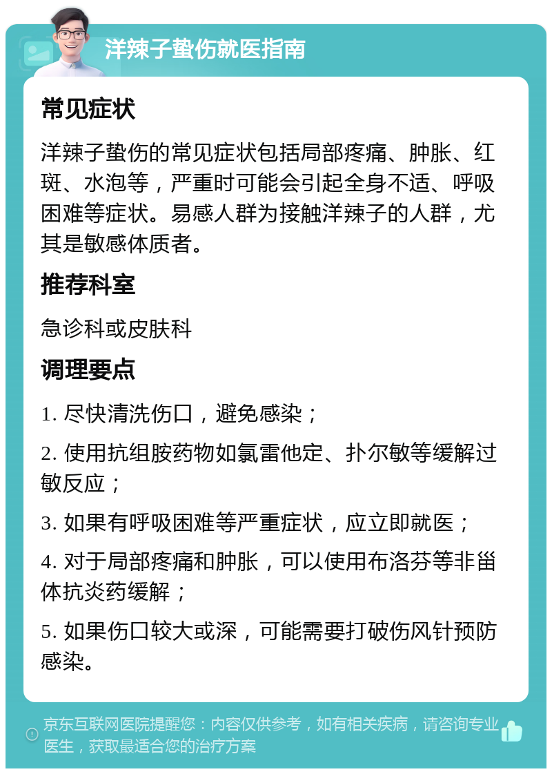 洋辣子蛰伤就医指南 常见症状 洋辣子蛰伤的常见症状包括局部疼痛、肿胀、红斑、水泡等，严重时可能会引起全身不适、呼吸困难等症状。易感人群为接触洋辣子的人群，尤其是敏感体质者。 推荐科室 急诊科或皮肤科 调理要点 1. 尽快清洗伤口，避免感染； 2. 使用抗组胺药物如氯雷他定、扑尔敏等缓解过敏反应； 3. 如果有呼吸困难等严重症状，应立即就医； 4. 对于局部疼痛和肿胀，可以使用布洛芬等非甾体抗炎药缓解； 5. 如果伤口较大或深，可能需要打破伤风针预防感染。