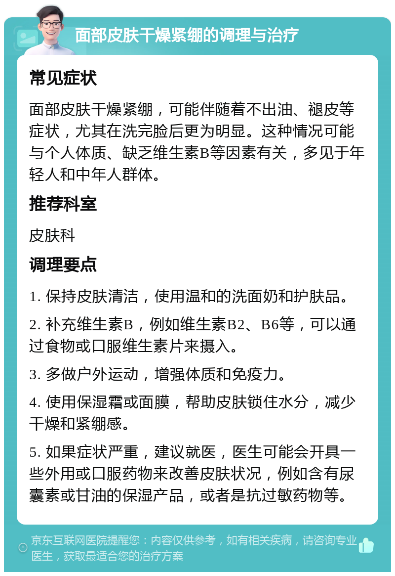 面部皮肤干燥紧绷的调理与治疗 常见症状 面部皮肤干燥紧绷，可能伴随着不出油、褪皮等症状，尤其在洗完脸后更为明显。这种情况可能与个人体质、缺乏维生素B等因素有关，多见于年轻人和中年人群体。 推荐科室 皮肤科 调理要点 1. 保持皮肤清洁，使用温和的洗面奶和护肤品。 2. 补充维生素B，例如维生素B2、B6等，可以通过食物或口服维生素片来摄入。 3. 多做户外运动，增强体质和免疫力。 4. 使用保湿霜或面膜，帮助皮肤锁住水分，减少干燥和紧绷感。 5. 如果症状严重，建议就医，医生可能会开具一些外用或口服药物来改善皮肤状况，例如含有尿囊素或甘油的保湿产品，或者是抗过敏药物等。