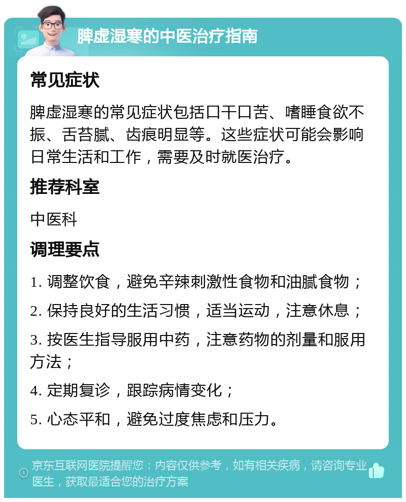 脾虚湿寒的中医治疗指南 常见症状 脾虚湿寒的常见症状包括口干口苦、嗜睡食欲不振、舌苔腻、齿痕明显等。这些症状可能会影响日常生活和工作，需要及时就医治疗。 推荐科室 中医科 调理要点 1. 调整饮食，避免辛辣刺激性食物和油腻食物； 2. 保持良好的生活习惯，适当运动，注意休息； 3. 按医生指导服用中药，注意药物的剂量和服用方法； 4. 定期复诊，跟踪病情变化； 5. 心态平和，避免过度焦虑和压力。