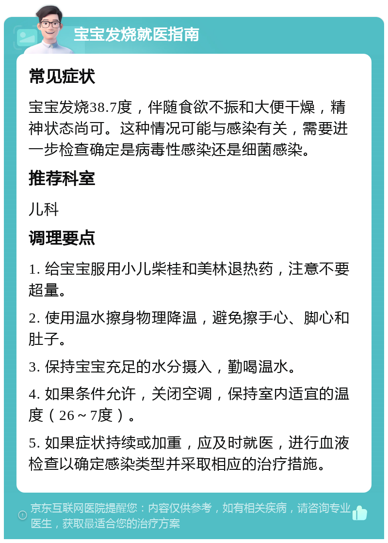 宝宝发烧就医指南 常见症状 宝宝发烧38.7度，伴随食欲不振和大便干燥，精神状态尚可。这种情况可能与感染有关，需要进一步检查确定是病毒性感染还是细菌感染。 推荐科室 儿科 调理要点 1. 给宝宝服用小儿柴桂和美林退热药，注意不要超量。 2. 使用温水擦身物理降温，避免擦手心、脚心和肚子。 3. 保持宝宝充足的水分摄入，勤喝温水。 4. 如果条件允许，关闭空调，保持室内适宜的温度（26～7度）。 5. 如果症状持续或加重，应及时就医，进行血液检查以确定感染类型并采取相应的治疗措施。