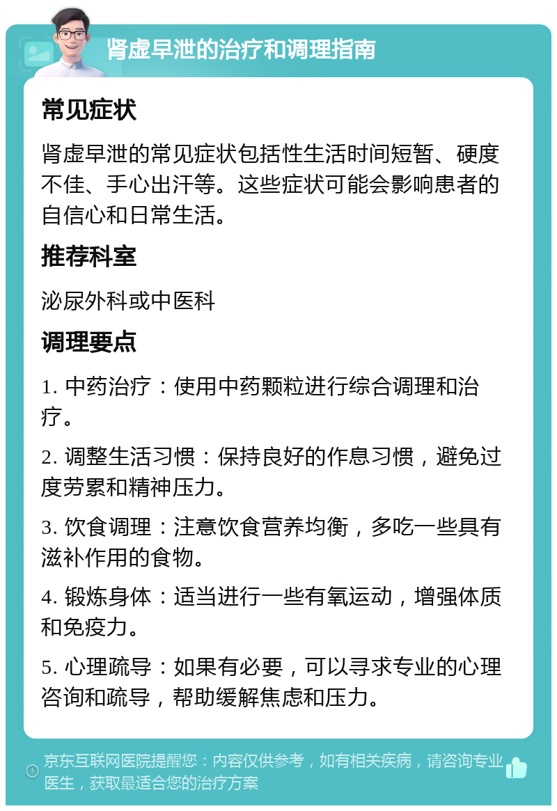 肾虚早泄的治疗和调理指南 常见症状 肾虚早泄的常见症状包括性生活时间短暂、硬度不佳、手心出汗等。这些症状可能会影响患者的自信心和日常生活。 推荐科室 泌尿外科或中医科 调理要点 1. 中药治疗：使用中药颗粒进行综合调理和治疗。 2. 调整生活习惯：保持良好的作息习惯，避免过度劳累和精神压力。 3. 饮食调理：注意饮食营养均衡，多吃一些具有滋补作用的食物。 4. 锻炼身体：适当进行一些有氧运动，增强体质和免疫力。 5. 心理疏导：如果有必要，可以寻求专业的心理咨询和疏导，帮助缓解焦虑和压力。