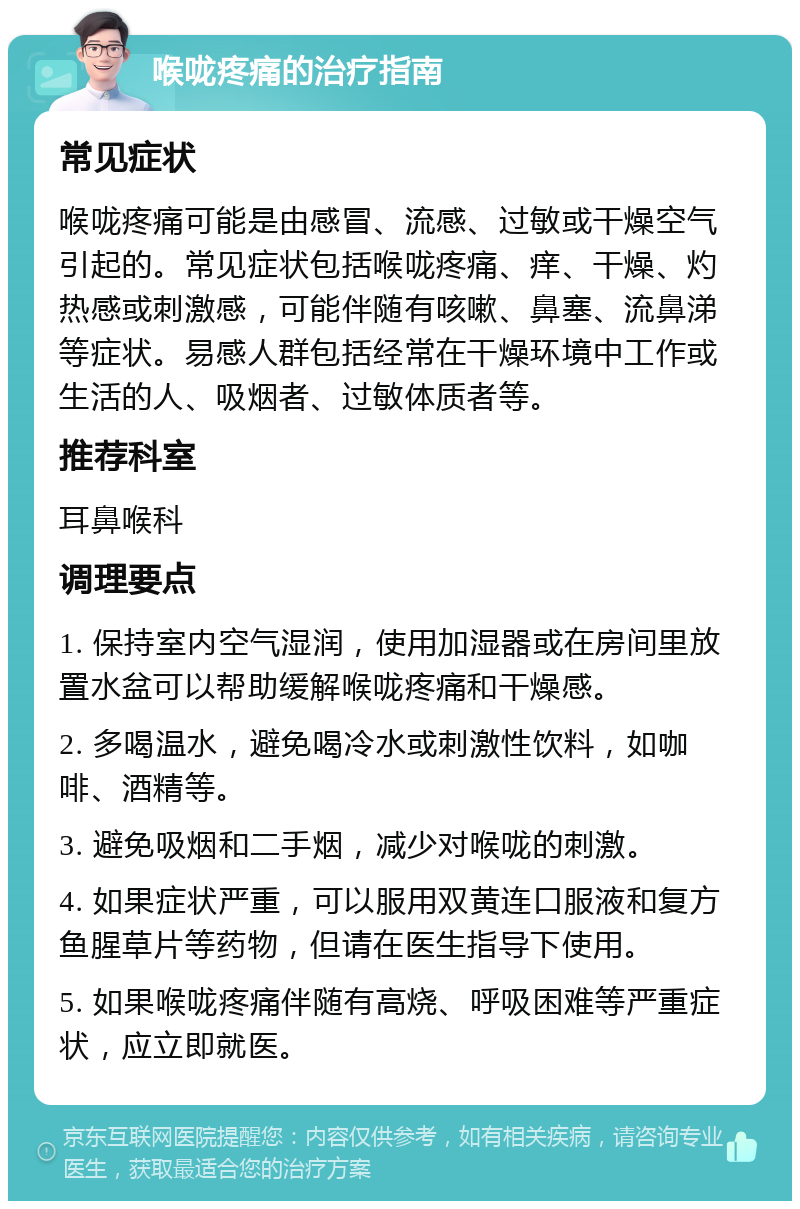 喉咙疼痛的治疗指南 常见症状 喉咙疼痛可能是由感冒、流感、过敏或干燥空气引起的。常见症状包括喉咙疼痛、痒、干燥、灼热感或刺激感，可能伴随有咳嗽、鼻塞、流鼻涕等症状。易感人群包括经常在干燥环境中工作或生活的人、吸烟者、过敏体质者等。 推荐科室 耳鼻喉科 调理要点 1. 保持室内空气湿润，使用加湿器或在房间里放置水盆可以帮助缓解喉咙疼痛和干燥感。 2. 多喝温水，避免喝冷水或刺激性饮料，如咖啡、酒精等。 3. 避免吸烟和二手烟，减少对喉咙的刺激。 4. 如果症状严重，可以服用双黄连口服液和复方鱼腥草片等药物，但请在医生指导下使用。 5. 如果喉咙疼痛伴随有高烧、呼吸困难等严重症状，应立即就医。