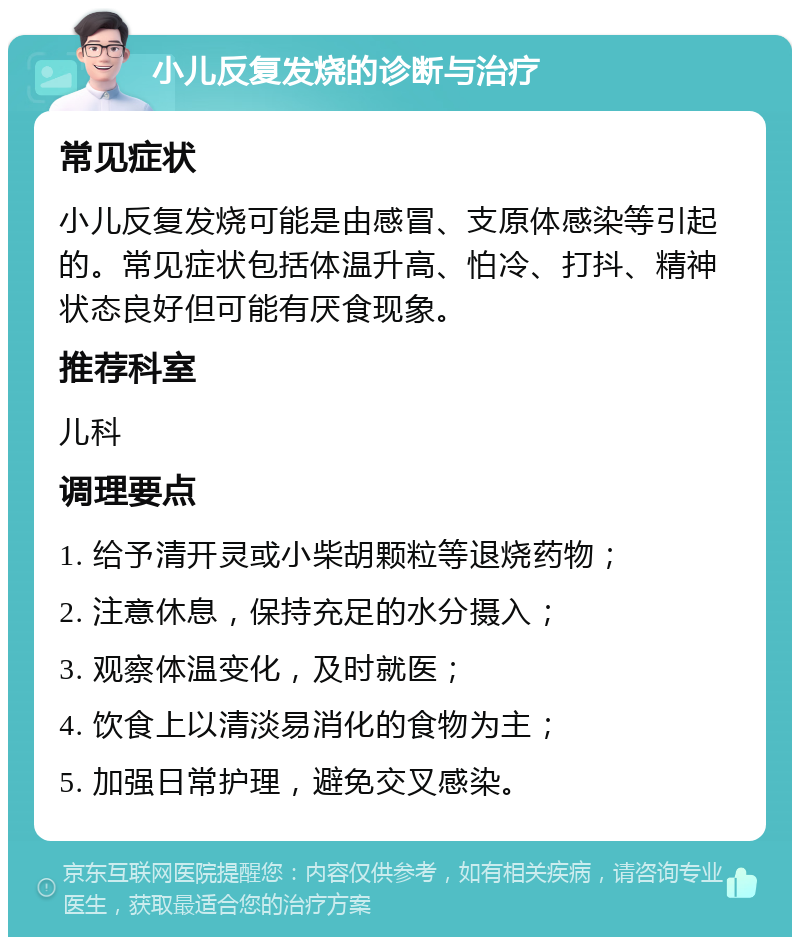 小儿反复发烧的诊断与治疗 常见症状 小儿反复发烧可能是由感冒、支原体感染等引起的。常见症状包括体温升高、怕冷、打抖、精神状态良好但可能有厌食现象。 推荐科室 儿科 调理要点 1. 给予清开灵或小柴胡颗粒等退烧药物； 2. 注意休息，保持充足的水分摄入； 3. 观察体温变化，及时就医； 4. 饮食上以清淡易消化的食物为主； 5. 加强日常护理，避免交叉感染。