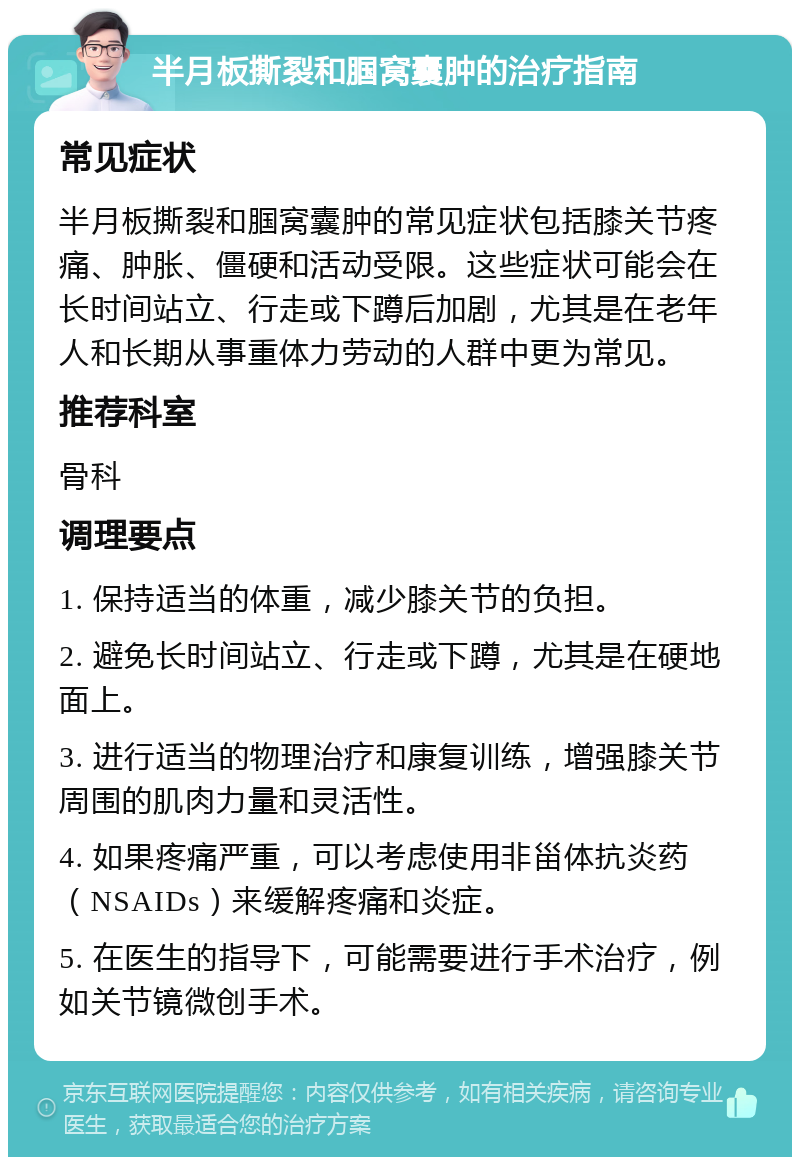 半月板撕裂和腘窝囊肿的治疗指南 常见症状 半月板撕裂和腘窝囊肿的常见症状包括膝关节疼痛、肿胀、僵硬和活动受限。这些症状可能会在长时间站立、行走或下蹲后加剧，尤其是在老年人和长期从事重体力劳动的人群中更为常见。 推荐科室 骨科 调理要点 1. 保持适当的体重，减少膝关节的负担。 2. 避免长时间站立、行走或下蹲，尤其是在硬地面上。 3. 进行适当的物理治疗和康复训练，增强膝关节周围的肌肉力量和灵活性。 4. 如果疼痛严重，可以考虑使用非甾体抗炎药（NSAIDs）来缓解疼痛和炎症。 5. 在医生的指导下，可能需要进行手术治疗，例如关节镜微创手术。