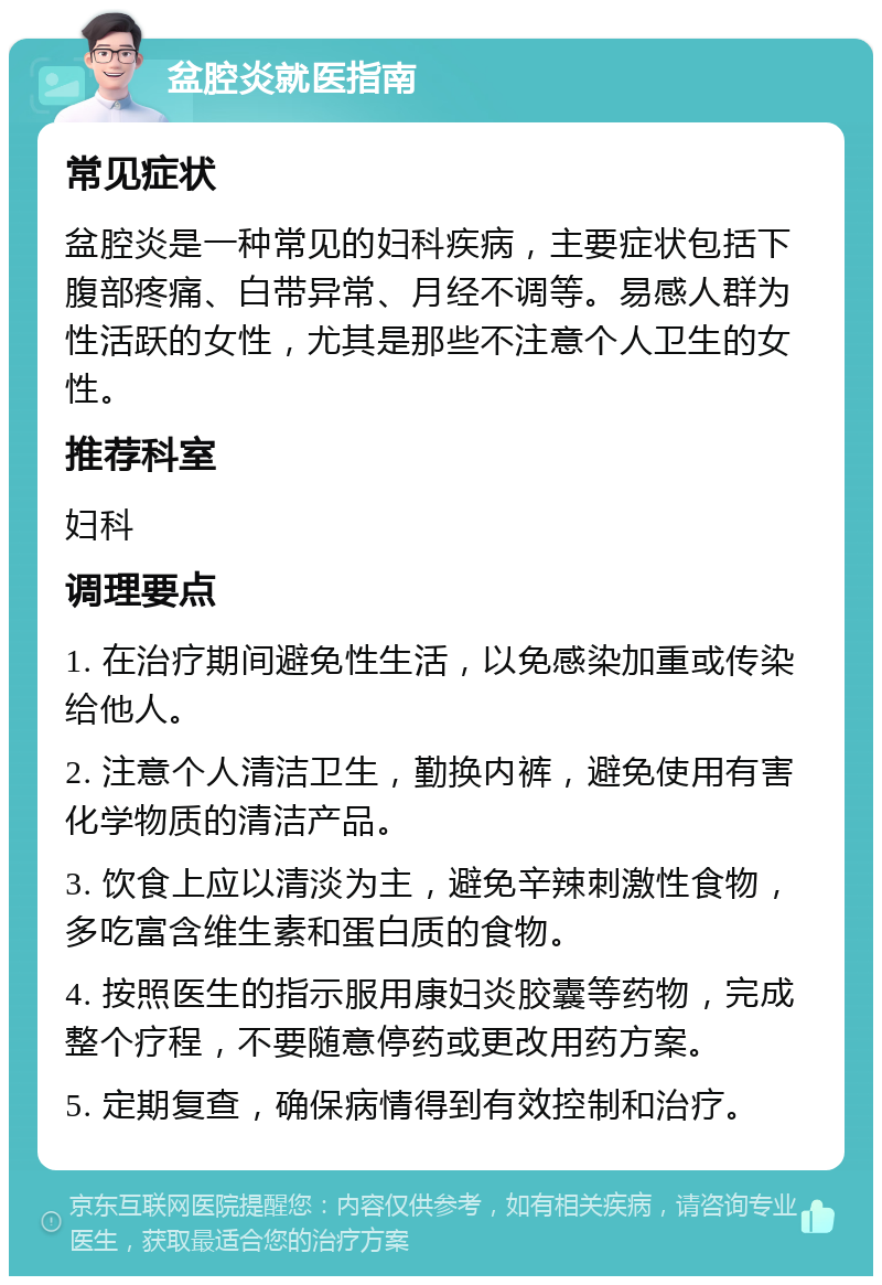 盆腔炎就医指南 常见症状 盆腔炎是一种常见的妇科疾病，主要症状包括下腹部疼痛、白带异常、月经不调等。易感人群为性活跃的女性，尤其是那些不注意个人卫生的女性。 推荐科室 妇科 调理要点 1. 在治疗期间避免性生活，以免感染加重或传染给他人。 2. 注意个人清洁卫生，勤换内裤，避免使用有害化学物质的清洁产品。 3. 饮食上应以清淡为主，避免辛辣刺激性食物，多吃富含维生素和蛋白质的食物。 4. 按照医生的指示服用康妇炎胶囊等药物，完成整个疗程，不要随意停药或更改用药方案。 5. 定期复查，确保病情得到有效控制和治疗。