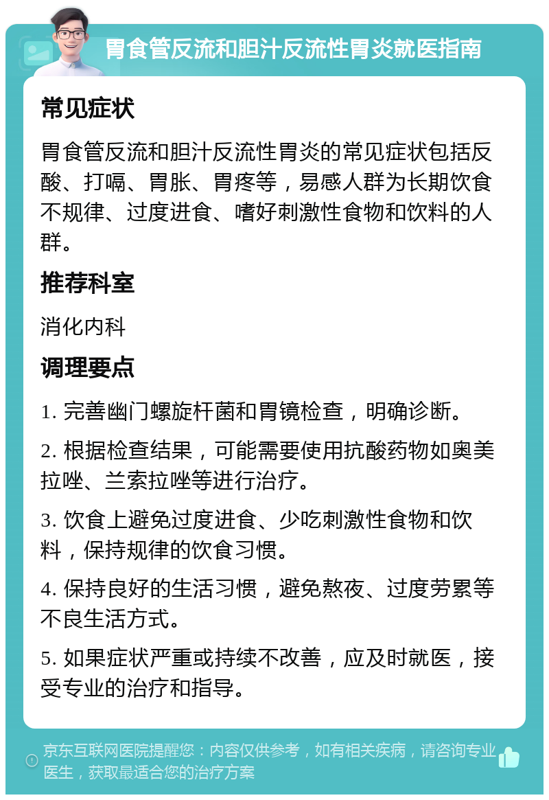 胃食管反流和胆汁反流性胃炎就医指南 常见症状 胃食管反流和胆汁反流性胃炎的常见症状包括反酸、打嗝、胃胀、胃疼等，易感人群为长期饮食不规律、过度进食、嗜好刺激性食物和饮料的人群。 推荐科室 消化内科 调理要点 1. 完善幽门螺旋杆菌和胃镜检查，明确诊断。 2. 根据检查结果，可能需要使用抗酸药物如奥美拉唑、兰索拉唑等进行治疗。 3. 饮食上避免过度进食、少吃刺激性食物和饮料，保持规律的饮食习惯。 4. 保持良好的生活习惯，避免熬夜、过度劳累等不良生活方式。 5. 如果症状严重或持续不改善，应及时就医，接受专业的治疗和指导。